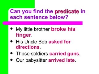 Can you find the predicate in
each sentence below?
   My little brother broke his
    finger.
   His Uncle Bob asked for
    directions.
   Those soldiers carried guns.
   Our babysitter arrived late.
 