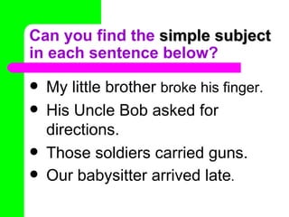 Can you find the simple subject
in each sentence below?
   My little brother broke his finger.
   His Uncle Bob asked for
    directions.
   Those soldiers carried guns.
   Our babysitter arrived late.
 