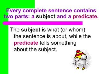 Every complete sentence contains
two parts: a subject and a predicate.

  The subject is what (or whom)
   the sentence is about, while the
   predicate tells something
   about the subject.
 