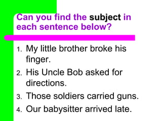 Can you find the subject in
each sentence below?

1.   My little brother broke his
     finger.
2.   His Uncle Bob asked for
     directions.
3.   Those soldiers carried guns.
4.   Our babysitter arrived late.
 