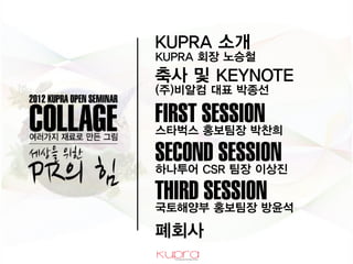 KUPRA 소개
KUPRA 회장 Ƹ승철
축사 및 KEYNOTE
(주)비알컴 대표 박종선

FIRST SESSION
스타벅스 홍보팀장 박찬희

SECOND SESSION
하나투어 CSR 팀장 이상진

THIRD SESSION
국토해양부 홍보팀장 방윤석

폐회사
 