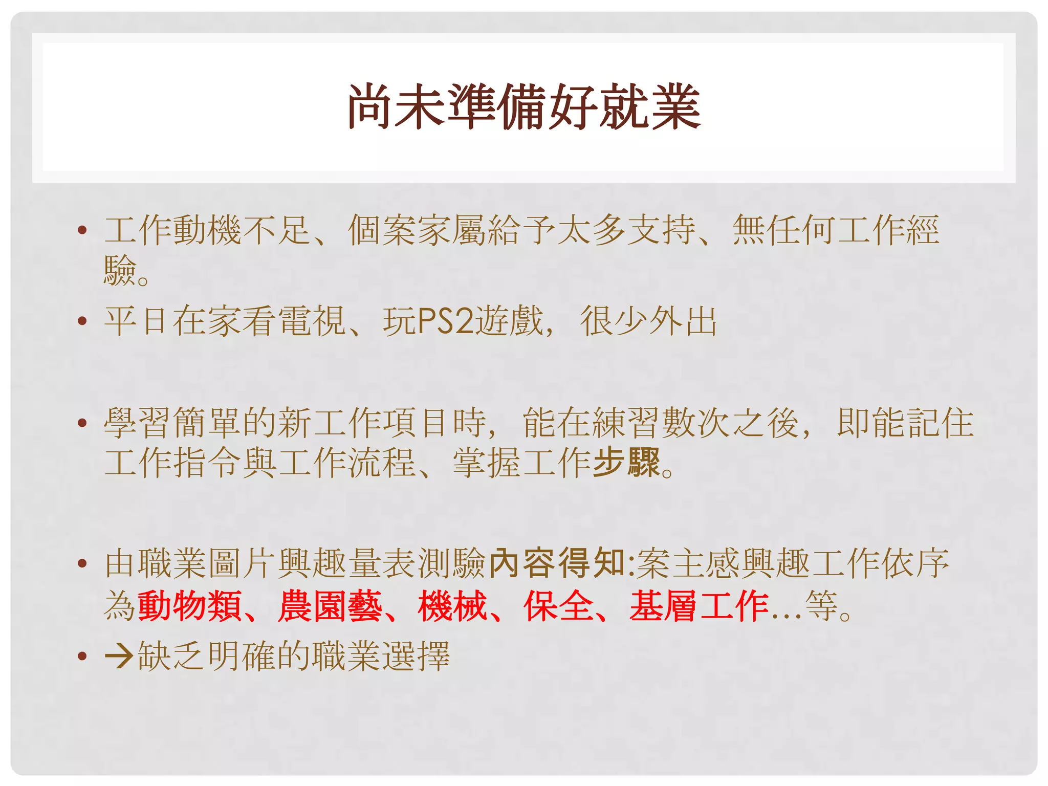 尚未準備好就業

• 工作動機不足、個案家屬給予太多支持、無任何工作經
  驗。
• 平日在家看電視、玩PS2遊戲，很尐外出

• 學習簡單的新工作項目時，能在練習數次之後，即能記住
  工作指令與工作流程、掌握工作步驟。

• 由職業圖片興趣量表測驗內容得知:案主感興趣工作依序
  為動物類、農園藝、機械、保全、基層工作…等。
• 缺乏明確的職業選擇
 
