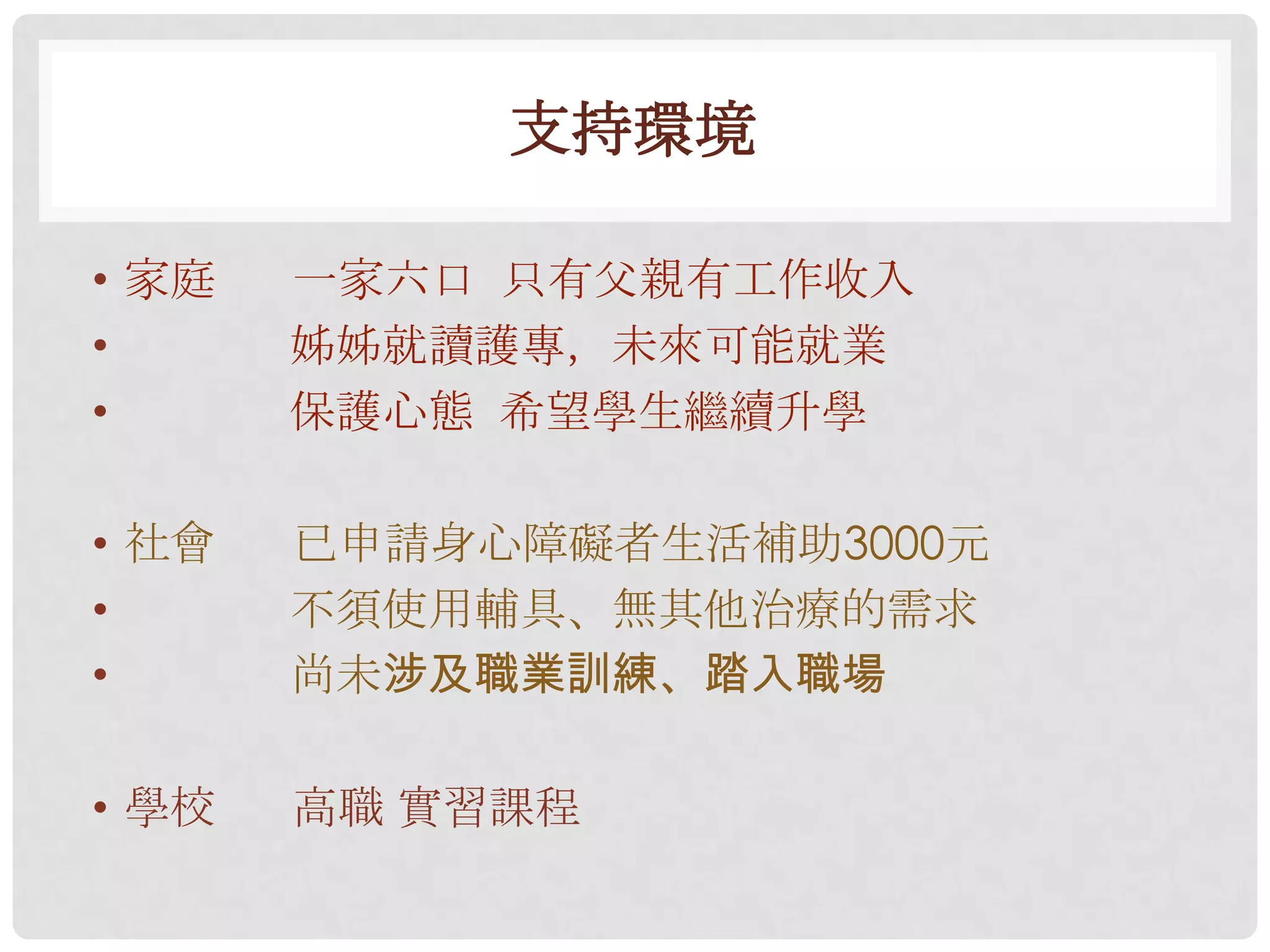 支持環境

• 家庭   一家六口 只有父親有工作收入
•      姊姊就讀護專，未來可能就業
•      保護心態 希望學生繼續升學

• 社會   已申請身心障礙者生活補助3000元
•      不須使用輔具、無其他治療的需求
•      尚未涉及職業訓練、踏入職場

• 學校   高職 實習課程
 