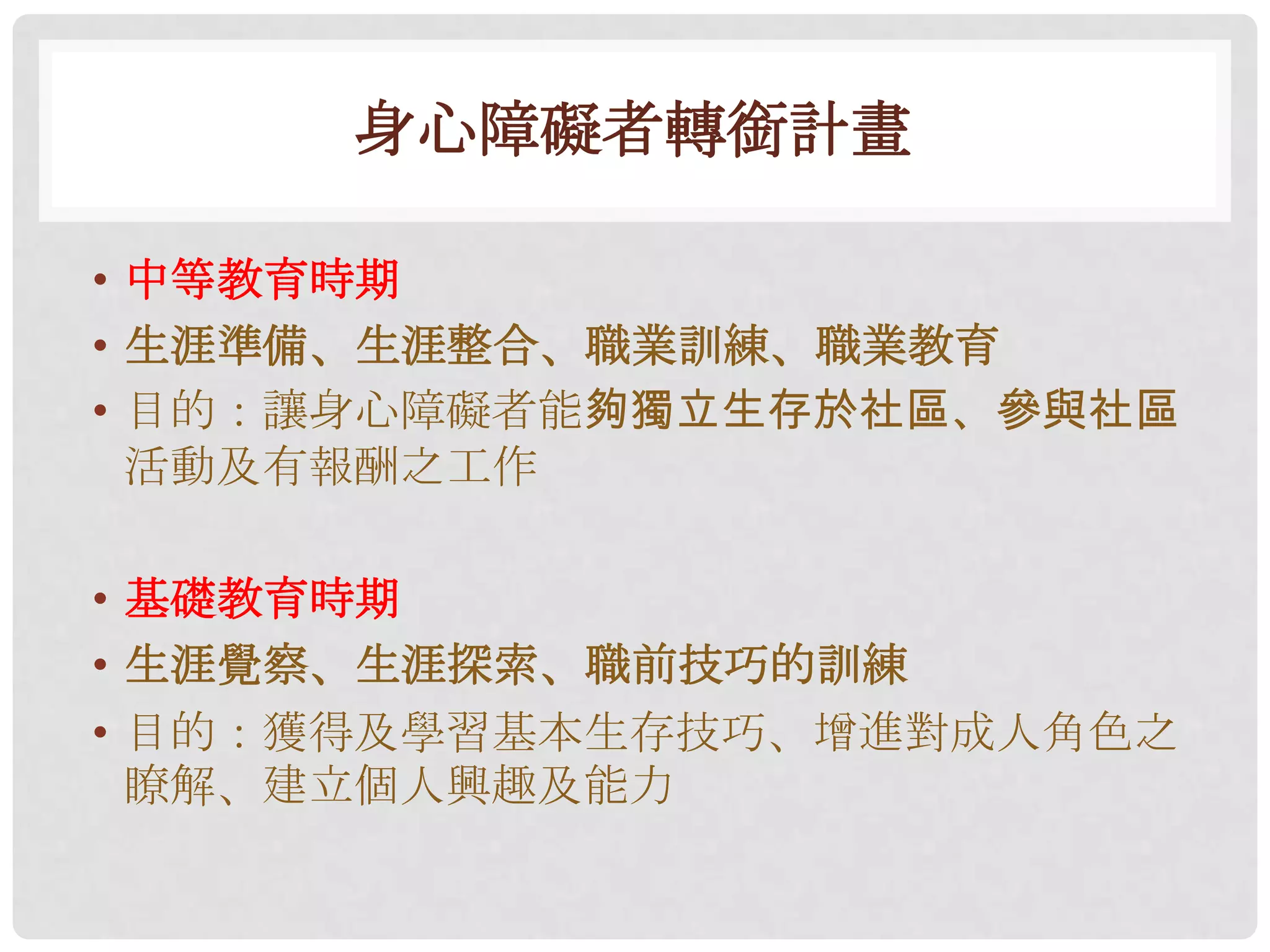 身心障礙者轉銜計畫

• 中等教育時期
• 生涯準備、生涯整合、職業訓練、職業教育
• 目的：讓身心障礙者能夠獨立生存於社區、參與社區
  活動及有報酬之工作

• 基礎教育時期
• 生涯覺察、生涯探索、職前技巧的訓練
• 目的：獲得及學習基本生存技巧、增進對成人角色之
  瞭解、建立個人興趣及能力
 