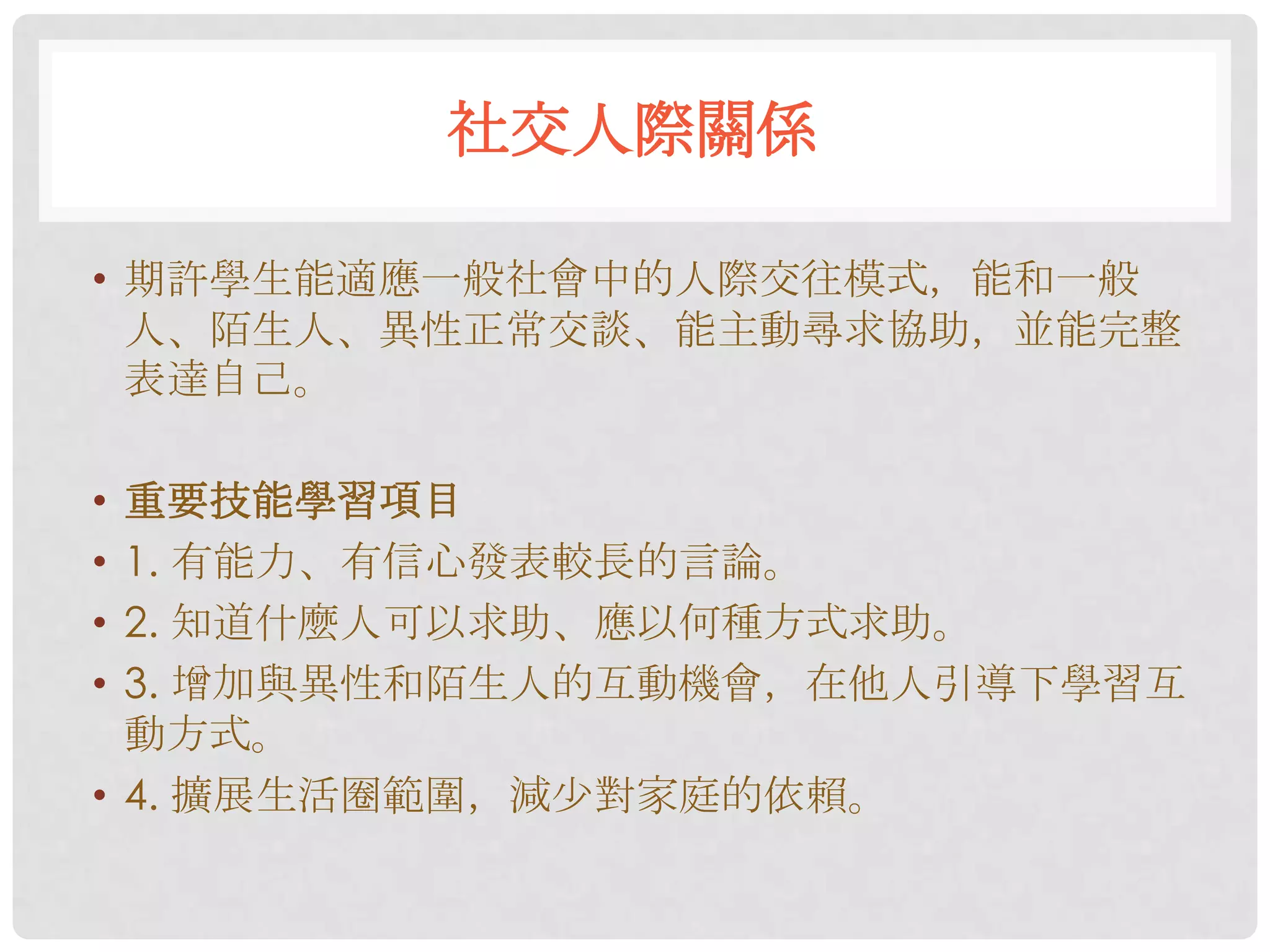 社交人際關係

• 期許學生能適應一般社會中的人際交往模式，能和一般
  人、陌生人、異性正常交談、能主動尋求協助，並能完整
  表達自己。

• 重要技能學習項目
• 1. 有能力、有信心發表較長的言論。
• 2. 知道什麼人可以求助、應以何種方式求助。
• 3. 增加與異性和陌生人的互動機會，在他人引導下學習互
  動方式。
• 4. 擴展生活圈範圍，減尐對家庭的依賴。
 