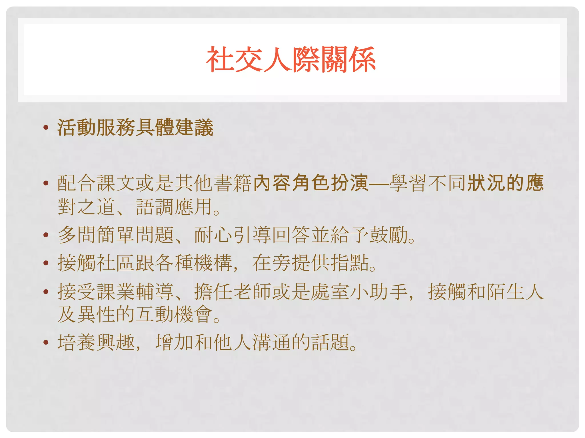 社交人際關係

• 活動服務具體建議

• 配合課文或是其他書籍內容角色扮演—學習不同狀況的應
  對之道、語調應用。
• 多問簡單問題、耐心引導回答並給予鼓勵。
• 接觸社區跟各種機構，在旁提供指點。
• 接受課業輔導、擔任老師或是處室小助手，接觸和陌生人
  及異性的互動機會。
• 培養興趣，增加和他人溝通的話題。
 