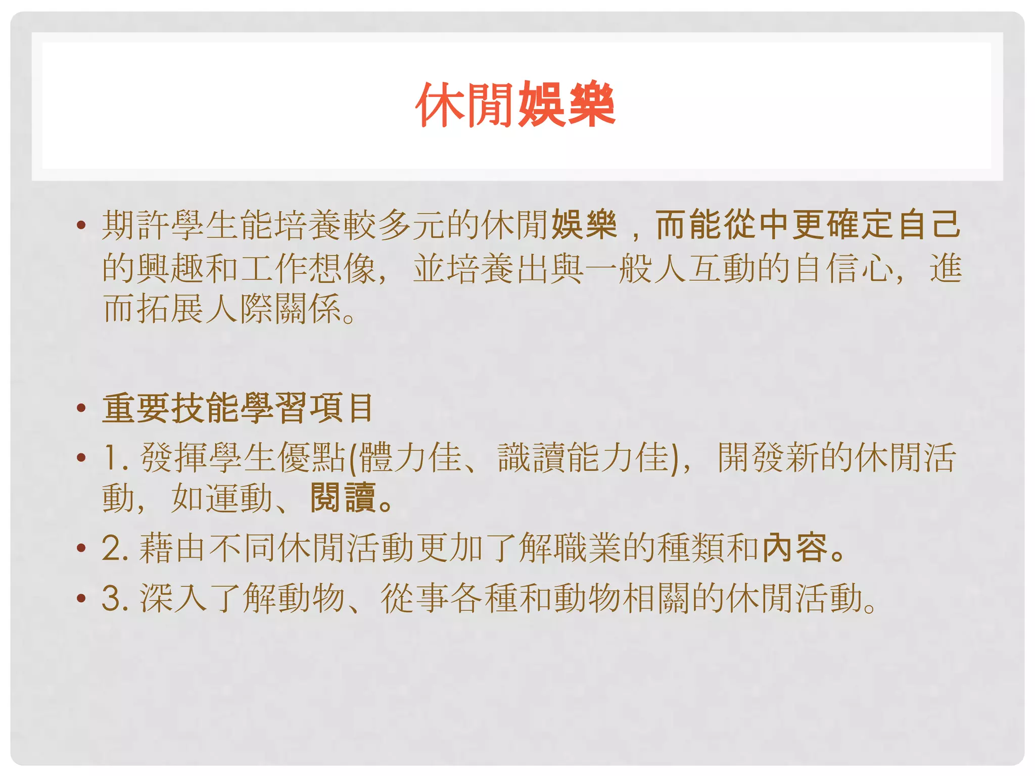 休閒娛樂

• 期許學生能培養較多元的休閒娛樂，而能從中更確定自己
  的興趣和工作想像，並培養出與一般人互動的自信心，進
  而拓展人際關係。

• 重要技能學習項目
• 1. 發揮學生優點(體力佳、識讀能力佳)，開發新的休閒活
  動，如運動、閱讀。
• 2. 藉由不同休閒活動更加了解職業的種類和內容。
• 3. 深入了解動物、從事各種和動物相關的休閒活動。
 