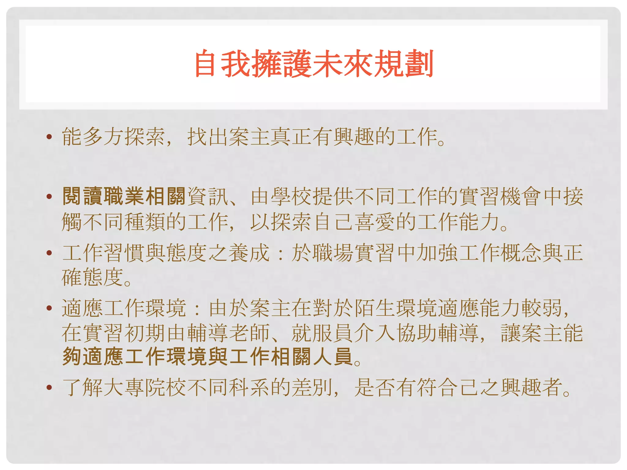 自我擁護未來規劃

• 能多方探索，找出案主真正有興趣的工作。

• 閱讀職業相關資訊、由學校提供不同工作的實習機會中接
  觸不同種類的工作，以探索自己喜愛的工作能力。
• 工作習慣與態度之養成：於職場實習中加強工作概念與正
  確態度。
• 適應工作環境：由於案主在對於陌生環境適應能力較弱，
  在實習初期由輔導老師、就服員介入協助輔導，讓案主能
  夠適應工作環境與工作相關人員。
• 了解大專院校不同科系的差別，是否有符合己之興趣者。
 