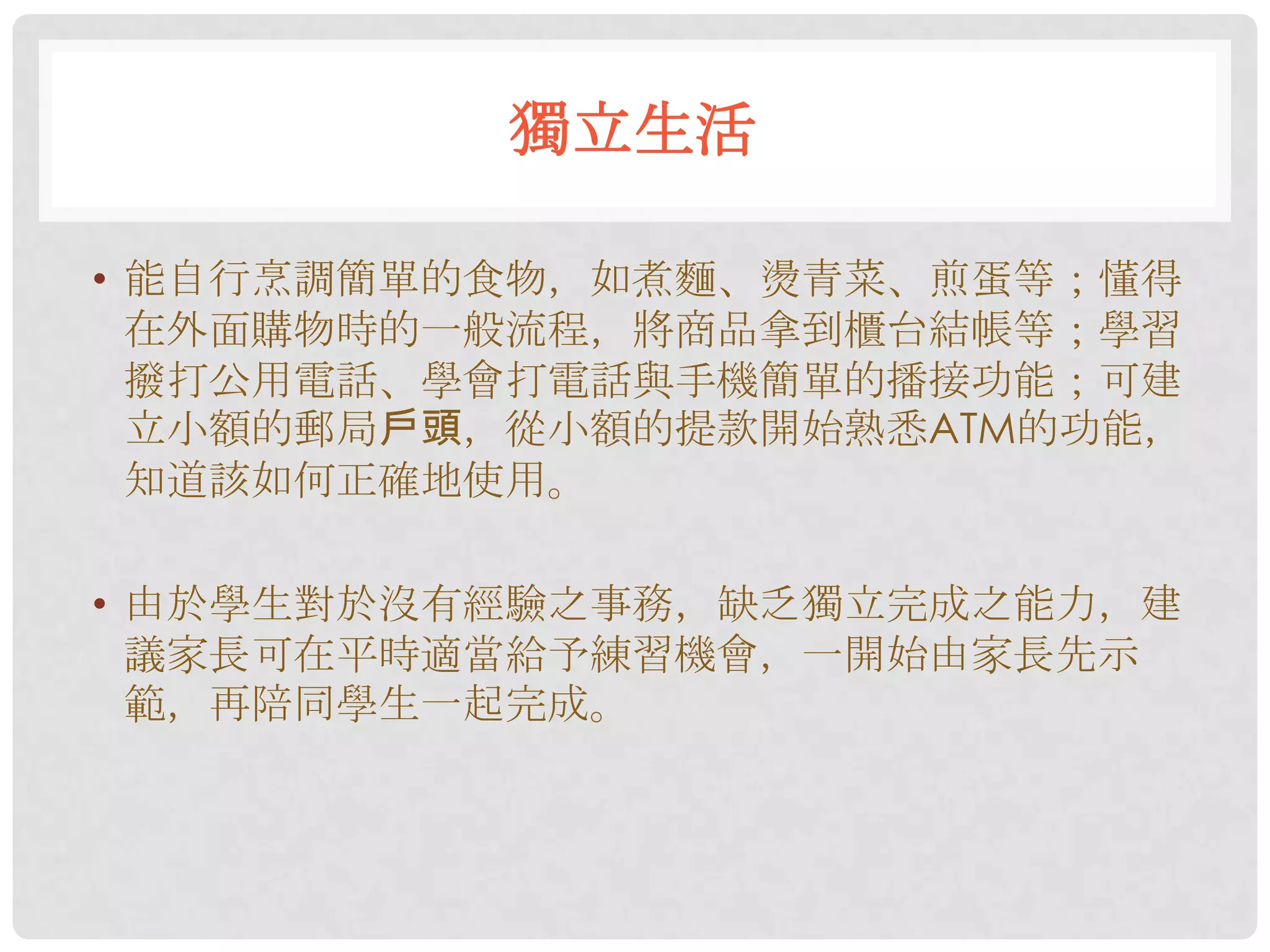 獨立生活

• 能自行烹調簡單的食物，如煮麵、燙青菜、煎蛋等；懂得
  在外面購物時的一般流程，將商品拿到櫃台結帳等；學習
  撥打公用電話、學會打電話與手機簡單的播接功能；可建
  立小額的郵局戶頭，從小額的提款開始熟悉ATM的功能，
  知道該如何正確地使用。

• 由於學生對於沒有經驗之事務，缺乏獨立完成之能力，建
  議家長可在平時適當給予練習機會，一開始由家長先示
  範，再陪同學生一起完成。
 