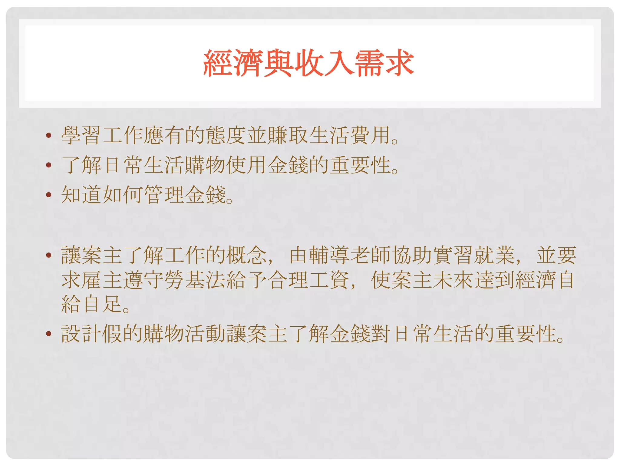 經濟與收入需求

• 學習工作應有的態度並賺取生活費用。
• 了解日常生活購物使用金錢的重要性。
• 知道如何管理金錢。

• 讓案主了解工作的概念，由輔導老師協助實習就業，並要
  求雇主遵守勞基法給予合理工資，使案主未來達到經濟自
  給自足。
• 設計假的購物活動讓案主了解金錢對日常生活的重要性。
 