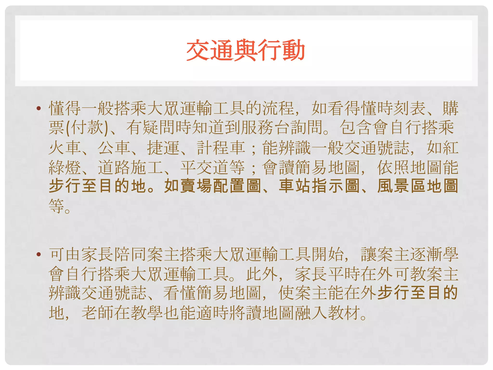 交通與行動

• 懂得一般搭乘大眾運輸工具的流程，如看得懂時刻表、購
  票(付款)、有疑問時知道到服務台詢問。包含會自行搭乘
  火車、公車、捷運、計程車；能辨識一般交通號誌，如紅
  綠燈、道路施工、平交道等；會讀簡易地圖，依照地圖能
  步行至目的地。如賣場配置圖、車站指示圖、風景區地圖
  等。

• 可由家長陪同案主搭乘大眾運輸工具開始，讓案主逐漸學
  會自行搭乘大眾運輸工具。此外，家長平時在外可教案主
  辨識交通號誌、看懂簡易地圖，使案主能在外步行至目的
  地，老師在教學也能適時將讀地圖融入教材。
 