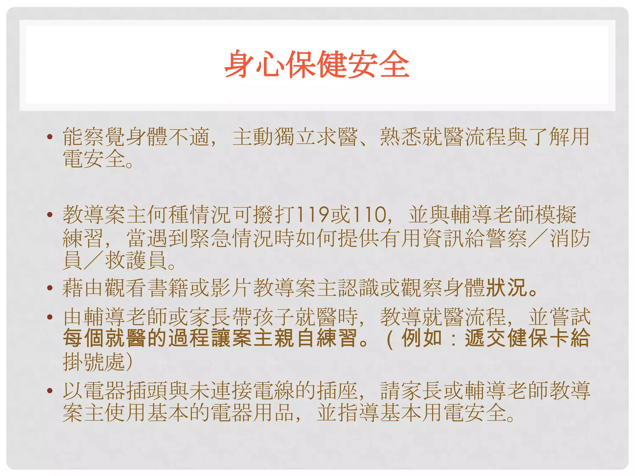 身心保健安全

• 能察覺身體不適，主動獨立求醫、熟悉就醫流程與了解用
  電安全。

• 教導案主何種情況可撥打119或110，並與輔導老師模擬
  練習，當遇到緊急情況時如何提供有用資訊給警察／消防
  員／救護員。
• 藉由觀看書籍或影片教導案主認識或觀察身體狀況。
• 由輔導老師或家長帶孩子就醫時，教導就醫流程，並嘗試
  每個就醫的過程讓案主親自練習。（例如：遞交健保卡給
  掛號處）
• 以電器插頭與未連接電線的插座，請家長或輔導老師教導
  案主使用基本的電器用品，並指導基本用電安全。
 
