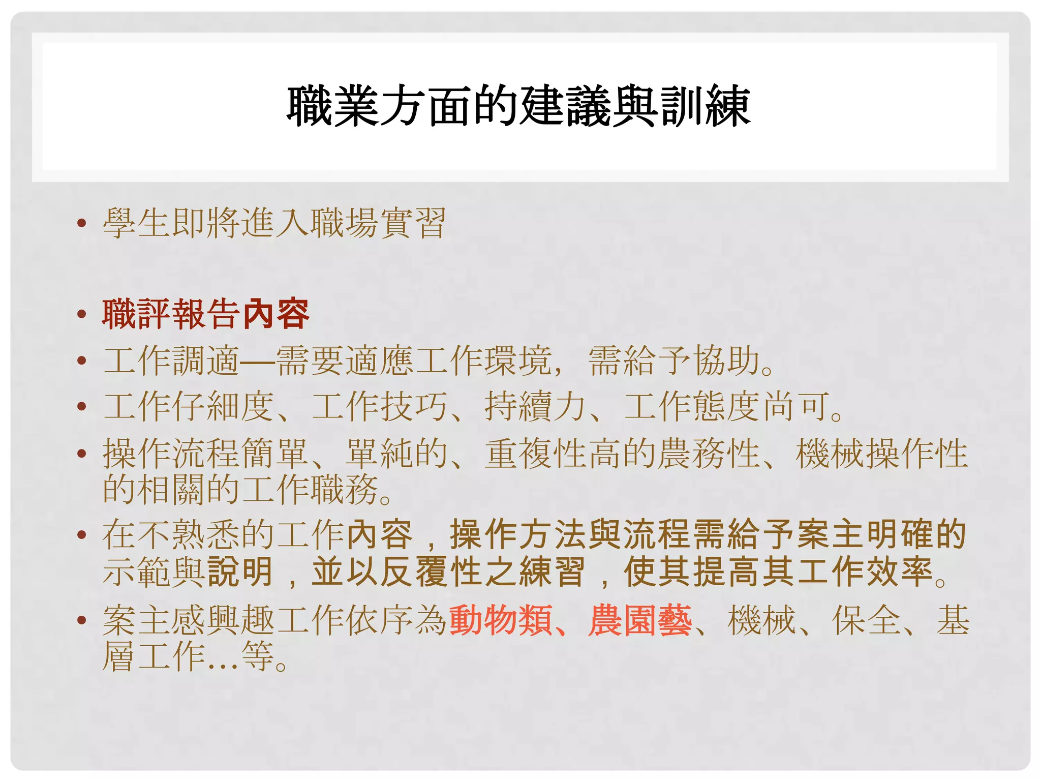 職業方面的建議與訓練

• 學生即將進入職場實習

• 職評報告內容
• 工作調適—需要適應工作環境，需給予協助。
• 工作仔細度、工作技巧、持續力、工作態度尚可。
• 操作流程簡單、單純的、重複性高的農務性、機械操作性
  的相關的工作職務。
• 在不熟悉的工作內容，操作方法與流程需給予案主明確的
  示範與說明，並以反覆性之練習，使其提高其工作效率。
• 案主感興趣工作依序為動物類、農園藝、機械、保全、基
  層工作…等。
 