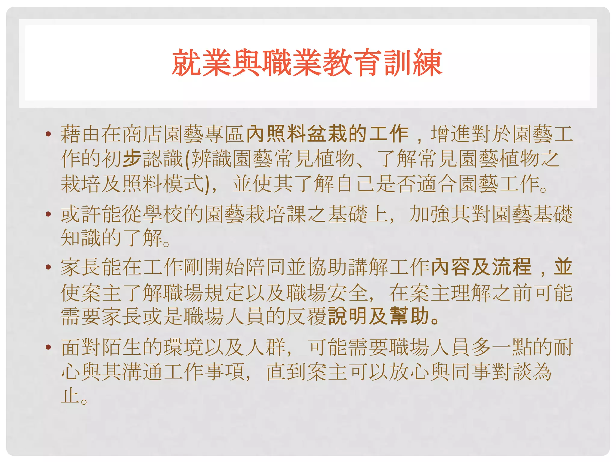 就業與職業教育訓練

• 藉由在商店園藝專區內照料盆栽的工作，增進對於園藝工
  作的初步認識(辨識園藝常見植物、了解常見園藝植物之
  栽培及照料模式)，並使其了解自己是否適合園藝工作。
• 或許能從學校的園藝栽培課之基礎上，加強其對園藝基礎
  知識的了解。
• 家長能在工作剛開始陪同並協助講解工作內容及流程，並
  使案主了解職場規定以及職場安全，在案主理解之前可能
  需要家長或是職場人員的反覆說明及幫助。
• 面對陌生的環境以及人群，可能需要職場人員多一點的耐
  心與其溝通工作事項，直到案主可以放心與同事對談為
  止。
 