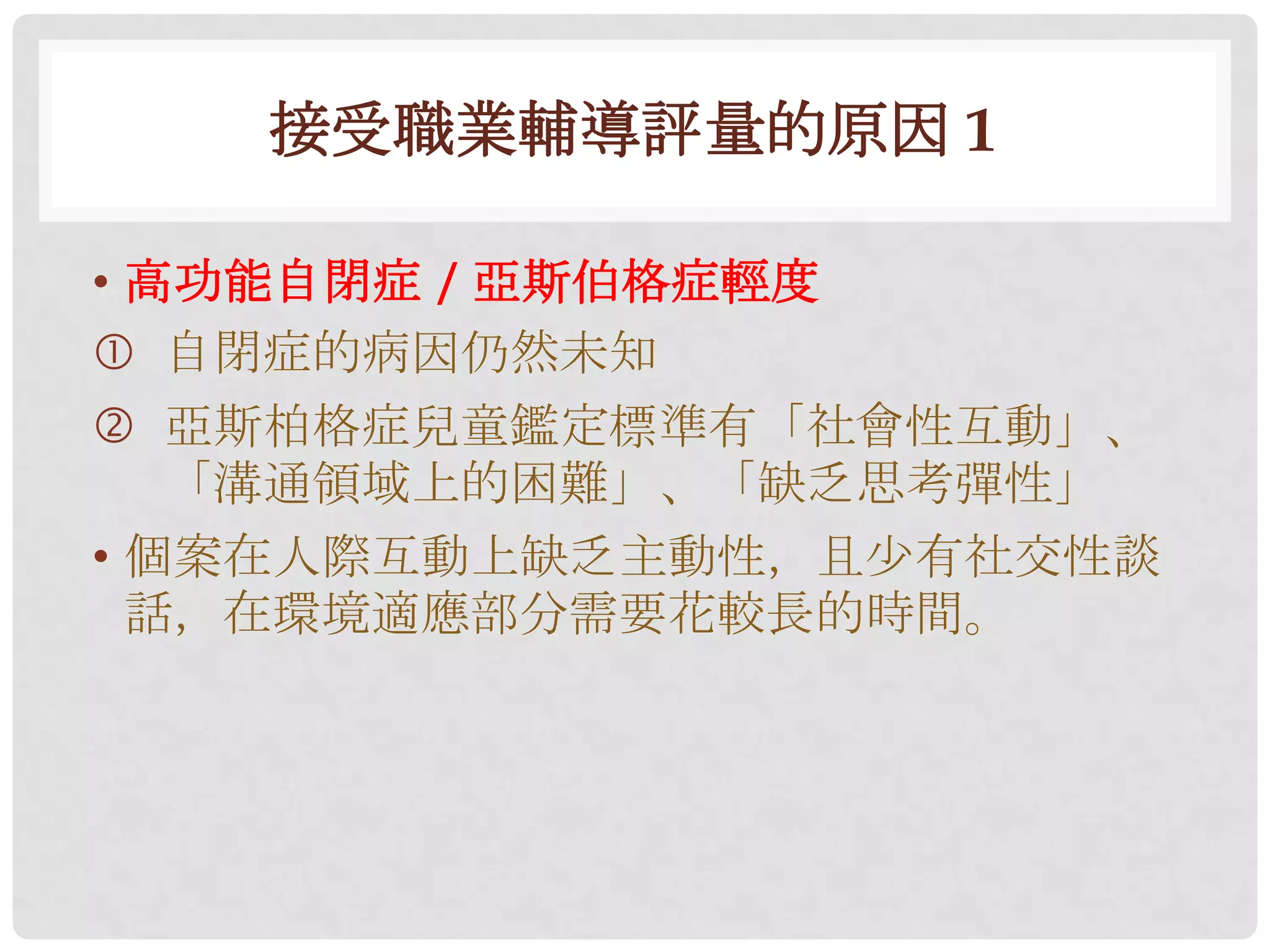 接受職業輔導評量的原因 1

• 高功能自閉症 / 亞斯伯格症輕度
 自閉症的病因仍然未知
 亞斯柏格症兒童鑑定標準有「社會性互動」、
   「溝通領域上的困難」、「缺乏思考彈性」
• 個案在人際互動上缺乏主動性，且尐有社交性談
  話，在環境適應部分需要花較長的時間。
 