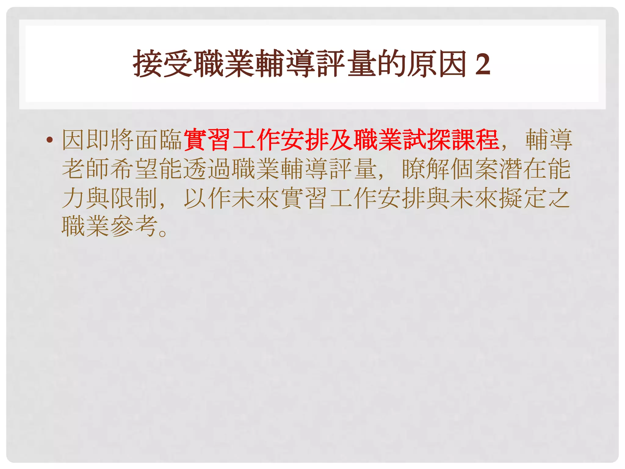 接受職業輔導評量的原因 2

• 因即將面臨實習工作安排及職業試探課程，輔導
  老師希望能透過職業輔導評量，瞭解個案潛在能
  力與限制，以作未來實習工作安排與未來擬定之
  職業參考。
 
