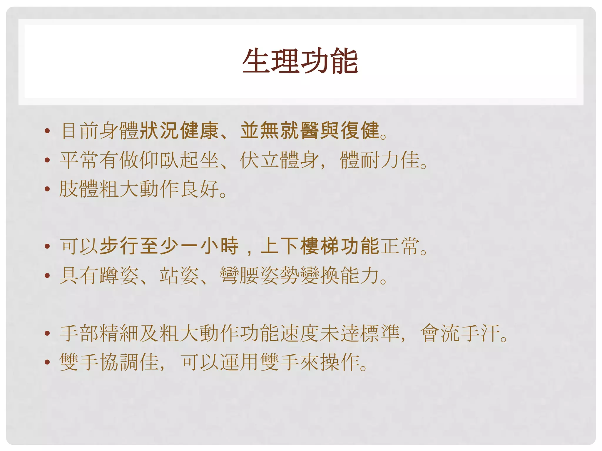 生理功能

• 目前身體狀況健康、並無就醫與復健。
• 平常有做仰臥起坐、伏立體身，體耐力佳。
• 肢體粗大動作良好。

• 可以步行至少一小時，上下樓梯功能正常。
• 具有蹲姿、站姿、彎腰姿勢變換能力。

• 手部精細及粗大動作功能速度未逹標準，會流手汗。
• 雙手協調佳，可以運用雙手來操作。
 