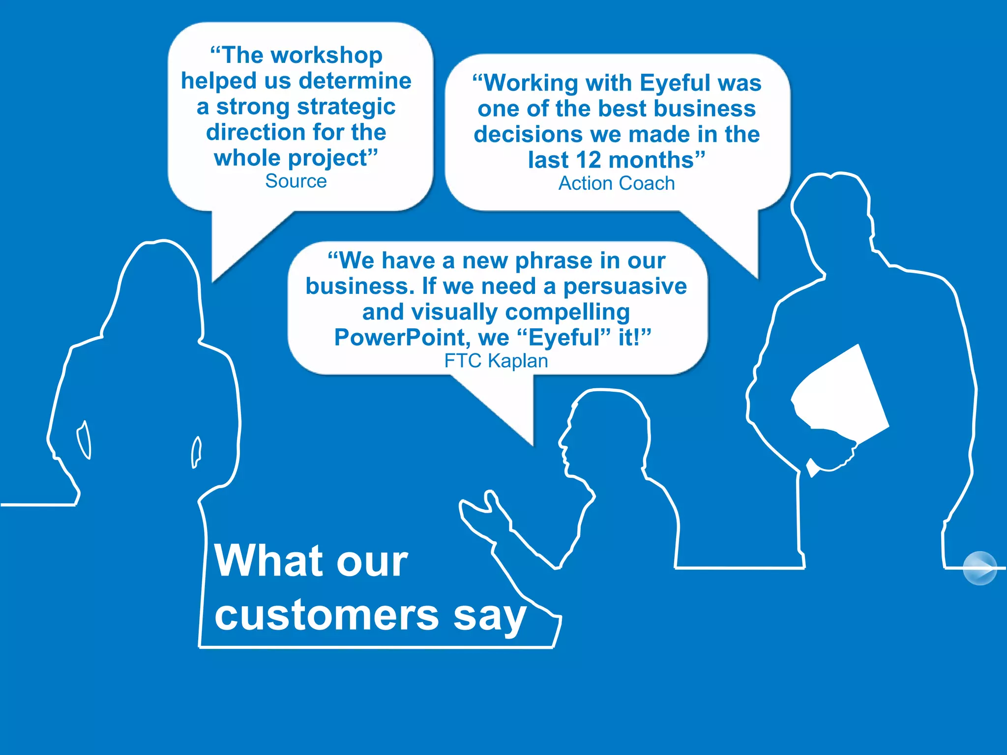 “The workshop
helped us determine     “Working with Eyeful was
 a strong strategic     one of the best business
  direction for the     decisions we made in the
   whole project”           last 12 months”
      Source                       Action Coach



           “We have a new phrase in our
          business. If we need a persuasive
               and visually compelling
            PowerPoint, we “Eyeful” it!”
                      FTC Kaplan




  What our
  customers say
 