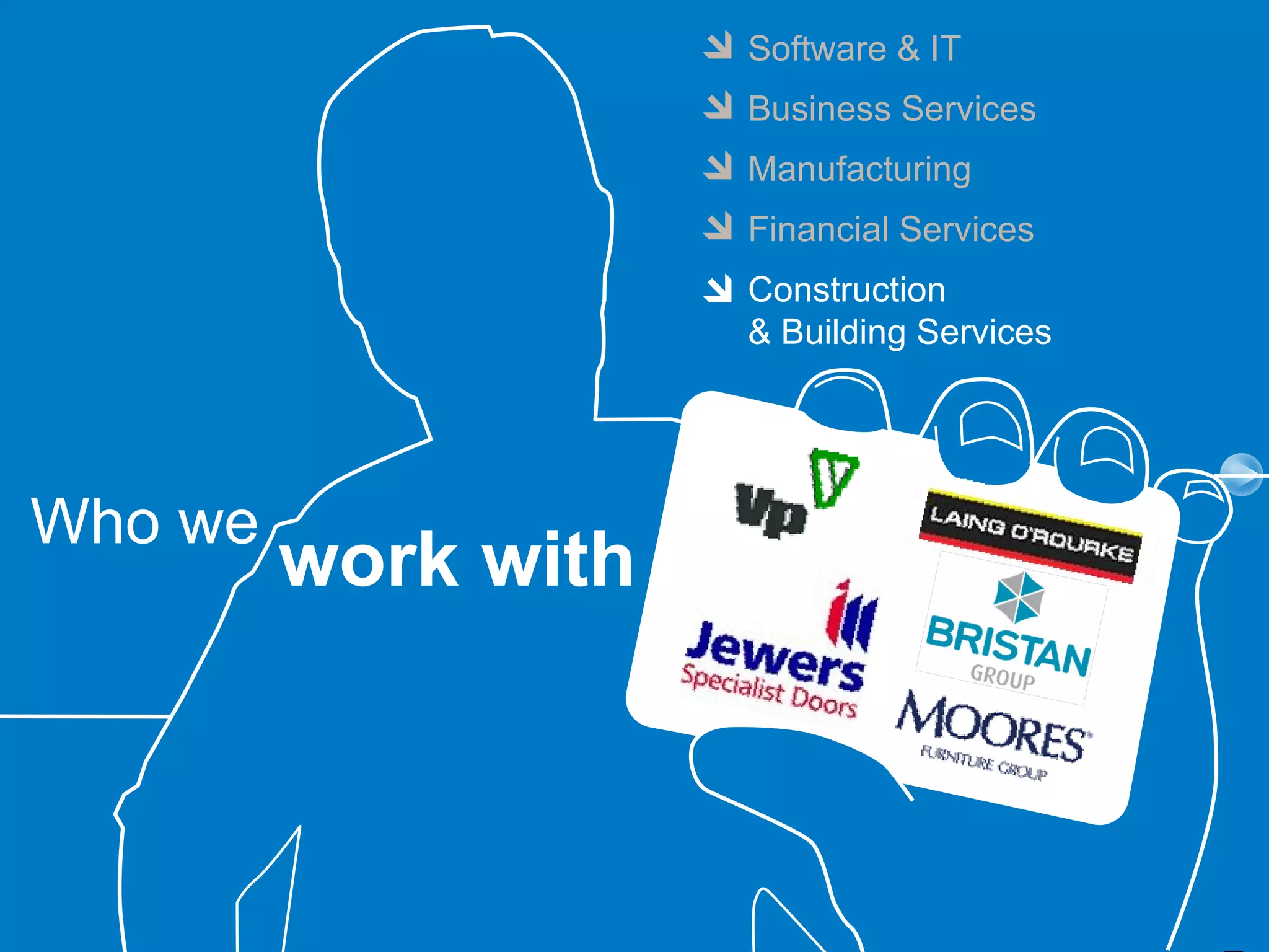 Software & IT
                     Business Services
                     Manufacturing
                     Financial Services
                     Construction
                     & Building Services




Who we
         work with
 