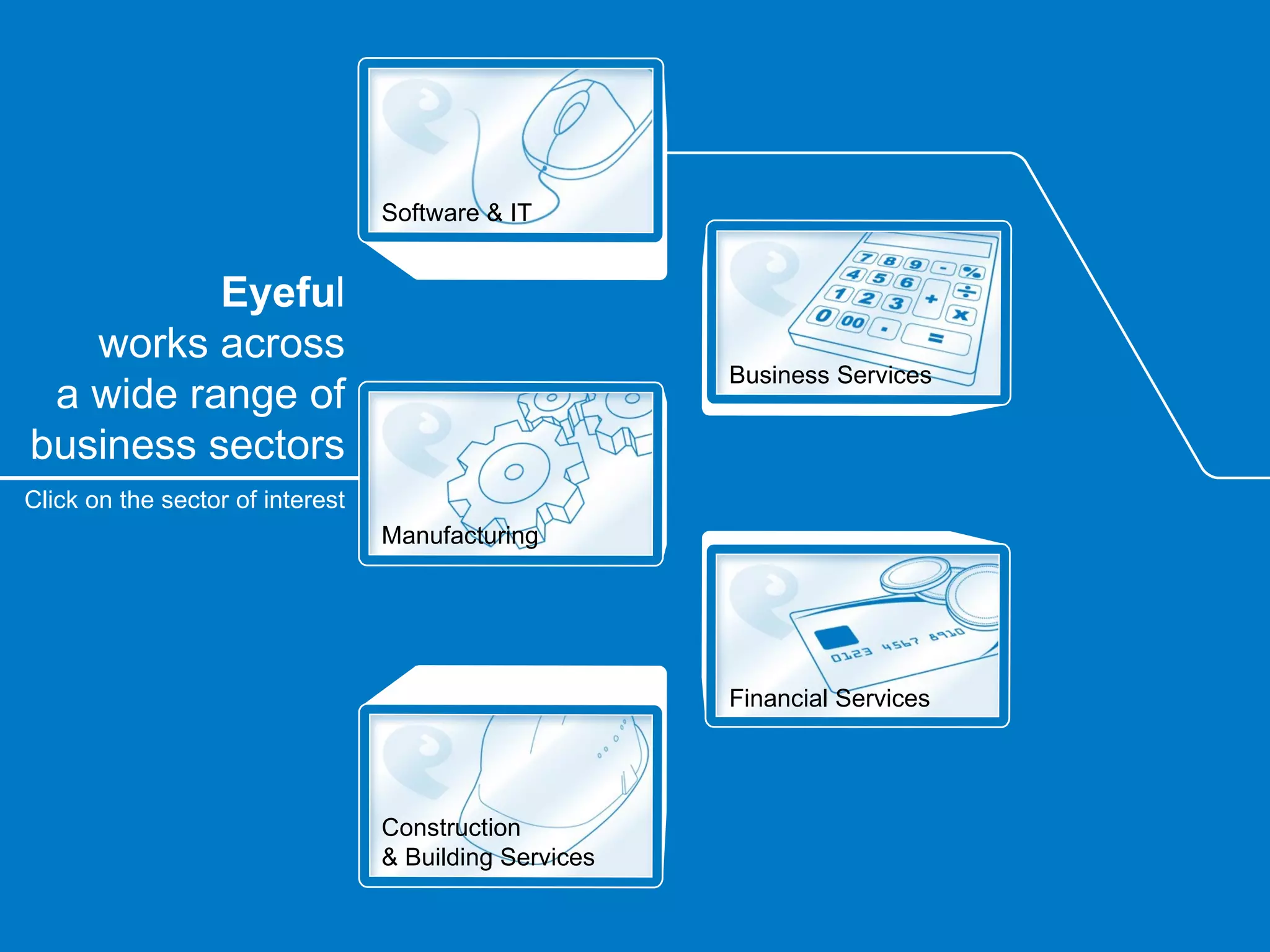 Software & IT


          Eyeful
   works across
                                                        Business Services
 a wide range of
business sectors
Click on the sector of interest
                                  Manufacturing




                                                        Financial Services




                                  Construction
                                  & Building Services
 