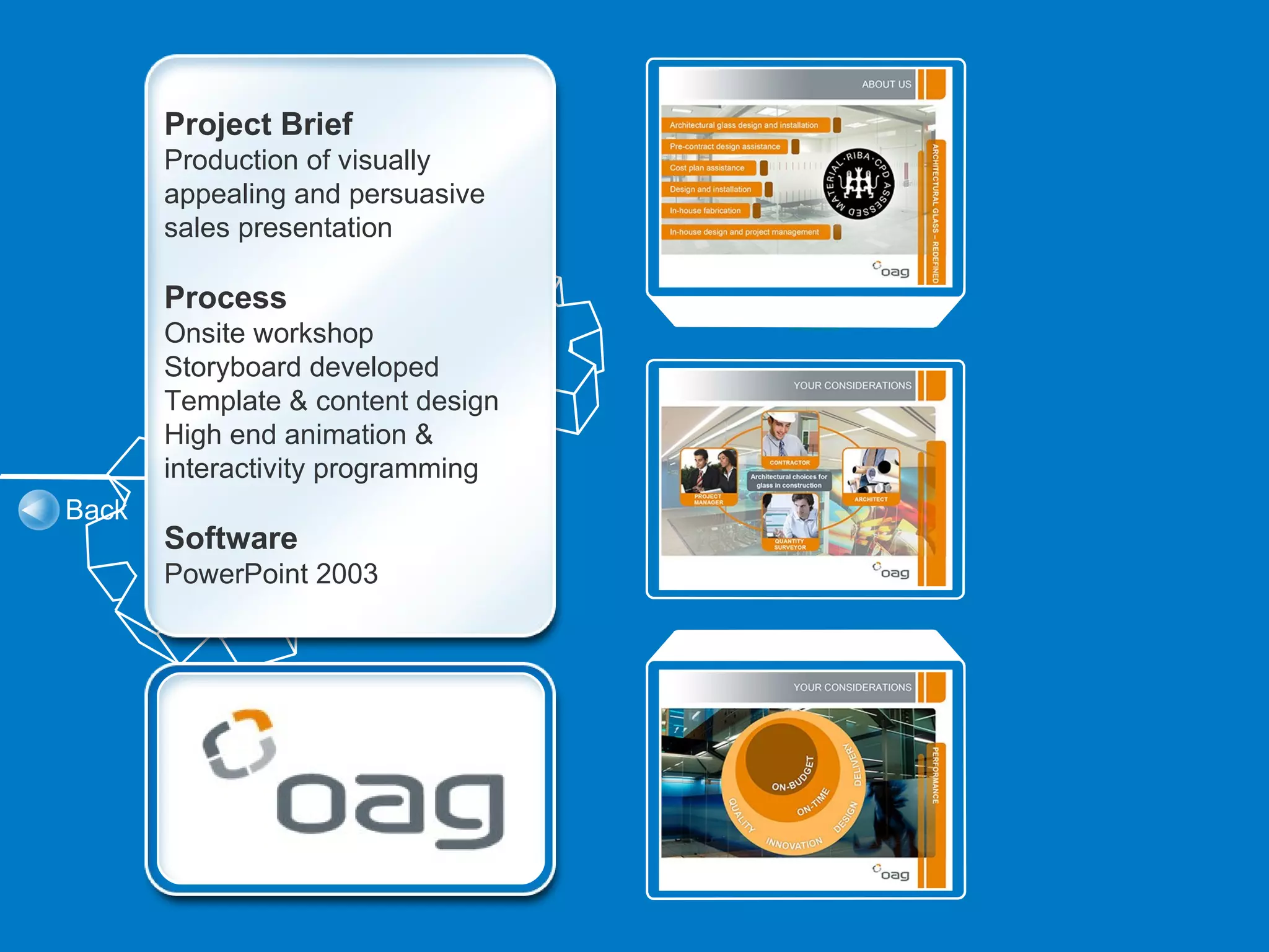 Project Brief
       Production of visually
       appealing and persuasive
       sales presentation

       Process
       Onsite workshop
       Storyboard developed
       Template & content design
       High end animation &
       interactivity programming
Back
       Software
       PowerPoint 2003
 