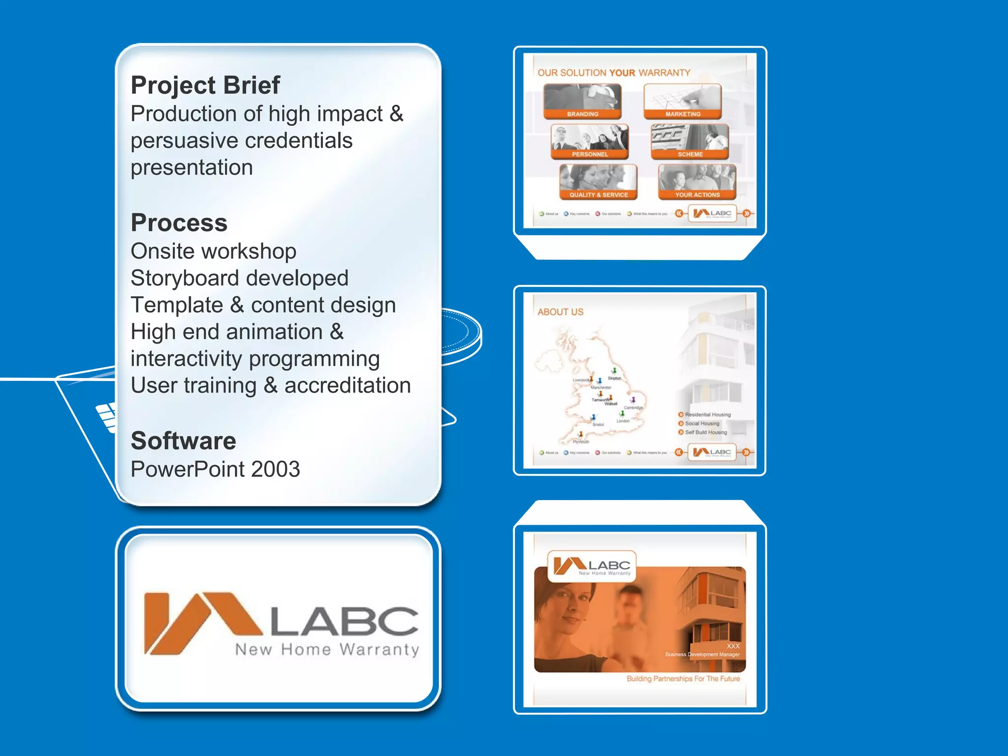 Project Brief
Production of high impact &
persuasive credentials
presentation

Process
Onsite workshop
Storyboard developed
Template & content design
High end animation &
interactivity programming
User training & accreditation

Software
PowerPoint 2003
 