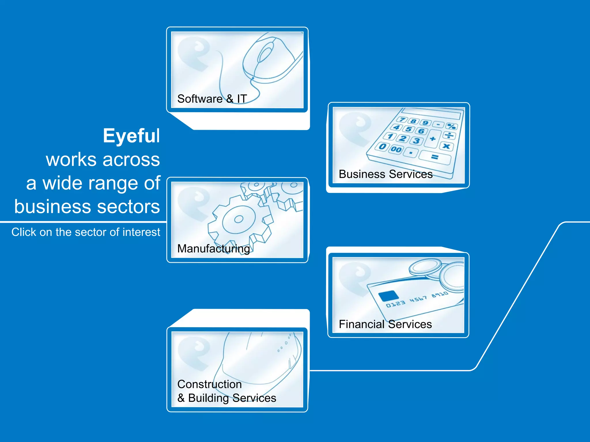Software & IT


          Eyeful
   works across
                                                        Business Services
 a wide range of
business sectors
Click on the sector of interest
                                  Manufacturing




                                                        Financial Services




                                  Construction
                                  & Building Services
 