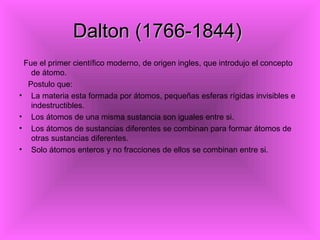 Dalton (1766-1844)
 Fue el primer científico moderno, de origen ingles, que introdujo el concepto
   de átomo.
  Postulo que:
• La materia esta formada por átomos, pequeñas esferas rígidas invisibles e
   indestructibles.
• Los átomos de una misma sustancia son iguales entre si.
• Los átomos de sustancias diferentes se combinan para formar átomos de
   otras sustancias diferentes.
• Solo átomos enteros y no fracciones de ellos se combinan entre si.
 