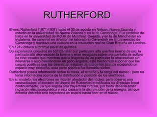 RUTHERFORD
Ernest Rutherford (1871-1937) nació el 30 de agosto en Nelson, Nueva Zelanda y
   estudio en la universidad de Nueva Zelanda y en la de Cambridge. Fue profesor de
   física en la universidad de McGill de Montreal, Canadá, y en la de Manchester en
   Inglaterra. Se convirtió en director del laboratorio Cavendish en la universidad de
   Cambridge y mantuvo una cátedra en la institución real de Gran Bretaña en Londres.
En 1919 obtuvo el premio novel de química.
Su experiencia consistió en bombardear con partículas alfa una fina lamina de oro, la
   partícula alfa atravesaban la lamina y eran recogidas sobre una pantalla de sulfuro
   de cinc; resulto que mientras que la mayoría de las partículas la atravesaban sin
   desviarse o solo desviándose en poco ángulos, este hecho hizo suponer que las
   cargas positivas que las desviaban estaban dentro de los átomos ocupando un
   espacio muy pequeño, esta parte positiva fue llamada núcleo.
Rutherford poseía información sobre la masa, el tamaño y la carga del núcleo , pero no
   tenia información acerca de la distribución o posición de los electrones.
En su modelo, los electrones se movían alrededor del núcleo; pero observo una
   contradiccion: el electrón del átomo de Rutherford modificaba su dirección lineal
   continuamente, ya que seguía una trayectoria circular, por tanto debería emitir
   radiación electromagnética y esta causaría la disminución de la energía, así que
   debería describir una trayectoria en espiral hasta caer en el núcleo.
 
