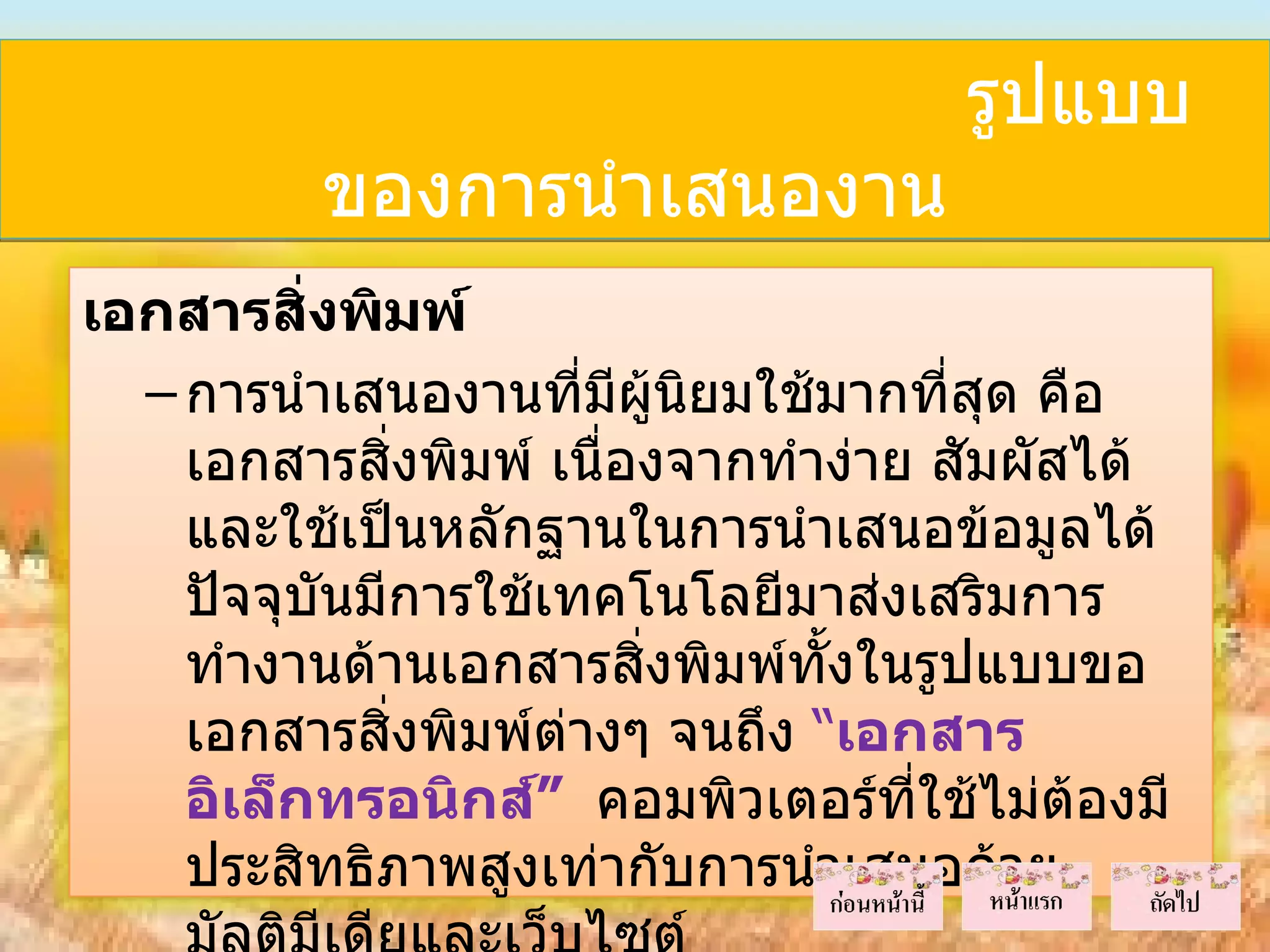 รูปแบบ
          ของการนำาเสนองาน
เอกสารสิ่งพิมพ์
  – การนำาเสนองานที่มีผู้นยมใช้มากที่สุด คือ
                           ิ
    เอกสารสิ่งพิมพ์ เนื่องจากทำาง่าย สัมผัสได้
    และใช้เป็นหลักฐานในการนำาเสนอข้อมูลได้
    ปัจจุบนมีการใช้เทคโนโลยีมาส่งเสริมการ
          ั
    ทำางานด้านเอกสารสิงพิมพ์ทั้งในรูปแบบขอ
                         ่
    เอกสารสิ่งพิมพ์ตางๆ จนถึง “เอกสาร
                     ่
    อิเล็กทรอนิกส์” คอมพิวเตอร์ที่ใช้ไม่ต้องมี
    ประสิทธิภาพสูงเท่ากับการนำาเสนอด้วย
 