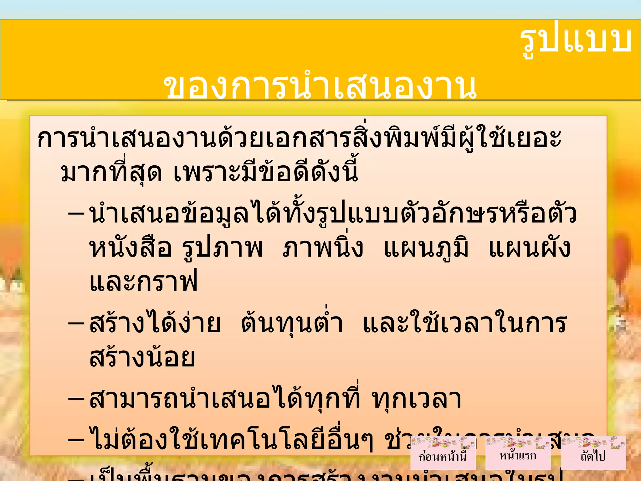 รูปแบบ
          ของการนำาเสนองาน
การนำาเสนองานด้วยเอกสารสิ่งพิมพ์มผู้ใช้เยอะ
                                    ี
  มากที่สด เพราะมีข้อดีดังนี้
         ุ
  – นำาเสนอข้อมูลได้ทั้งรูปแบบตัวอักษรหรือตัว
    หนังสือ รูปภาพ ภาพนิ่ง แผนภูมิ แผนผัง
    และกราฟ
  – สร้างได้งาย ต้นทุนตำ่า และใช้เวลาในการ
             ่
    สร้างน้อย
  – สามารถนำาเสนอได้ทุกที่ ทุกเวลา
  – ไม่ต้องใช้เทคโนโลยีอื่นๆ ช่วยในการนำาเสนอ
 