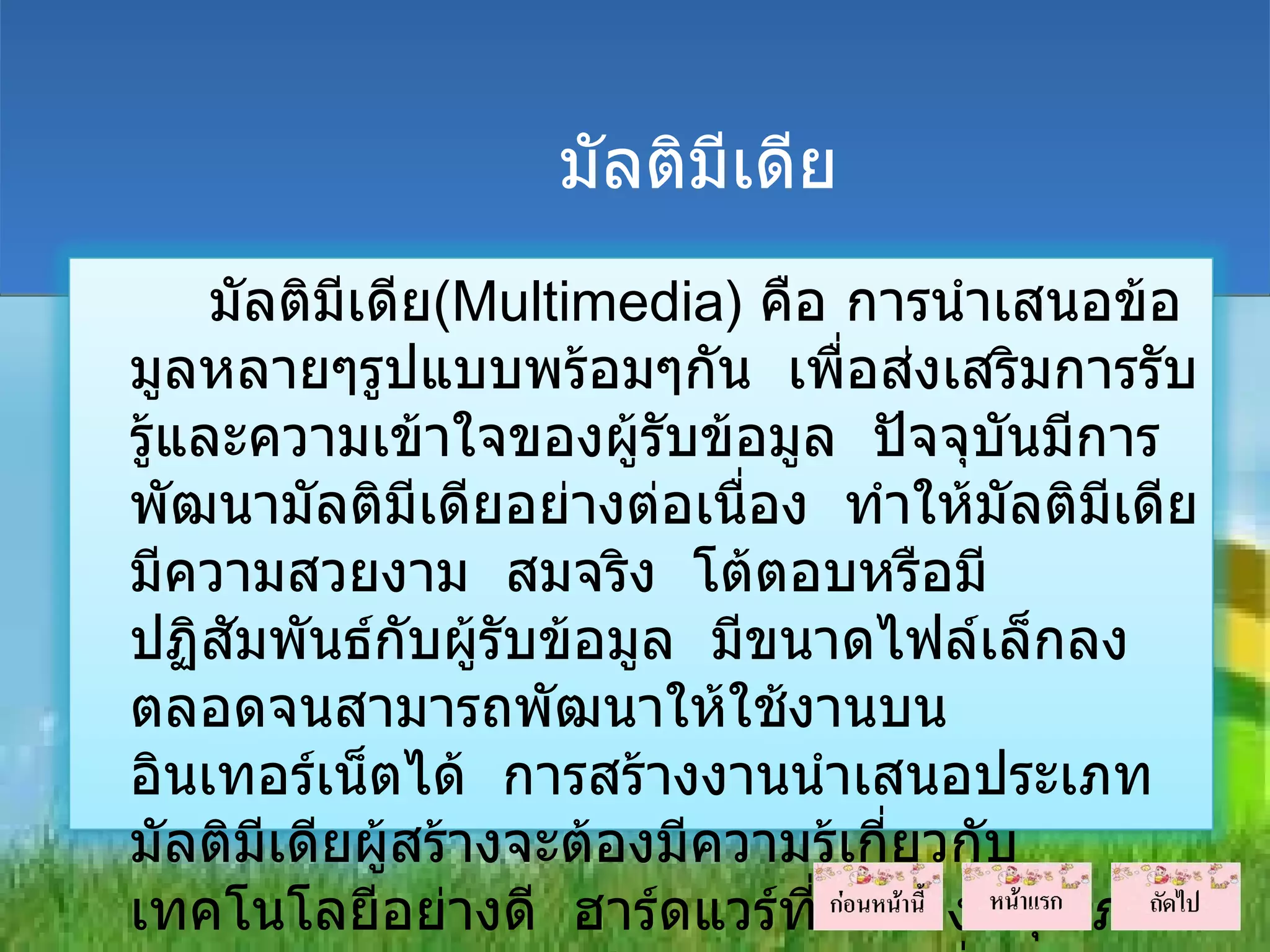มัลติมีเดีย
     มัลติมีเดีย(Multimedia) คือ การนำาเสนอข้อ
มูลหลายๆรูปแบบพร้อมๆกัน เพื่อส่งเสริมการรับ
รู้และความเข้าใจของผู้รับข้อมูล ปัจจุบนมีการ
                                          ั
พัฒนามัลติมีเดียอย่างต่อเนื่อง ทำาให้มัลติมีเดีย
มีความสวยงาม สมจริง โต้ตอบหรือมี
ปฏิสมพันธ์กับผู้รับข้อมูล มีขนาดไฟล์เล็กลง
      ั
ตลอดจนสามารถพัฒนาให้ใช้งานบน
อินเทอร์เน็ตได้ การสร้างงานนำาเสนอประเภท
มัลติมเดียผู้สร้างจะต้องมีความรู้เกี่ยวกับ
        ี
เทคโนโลยีอย่างดี ฮาร์ดแวร์ที่ใช้ต้องมีคุณภาพ
 