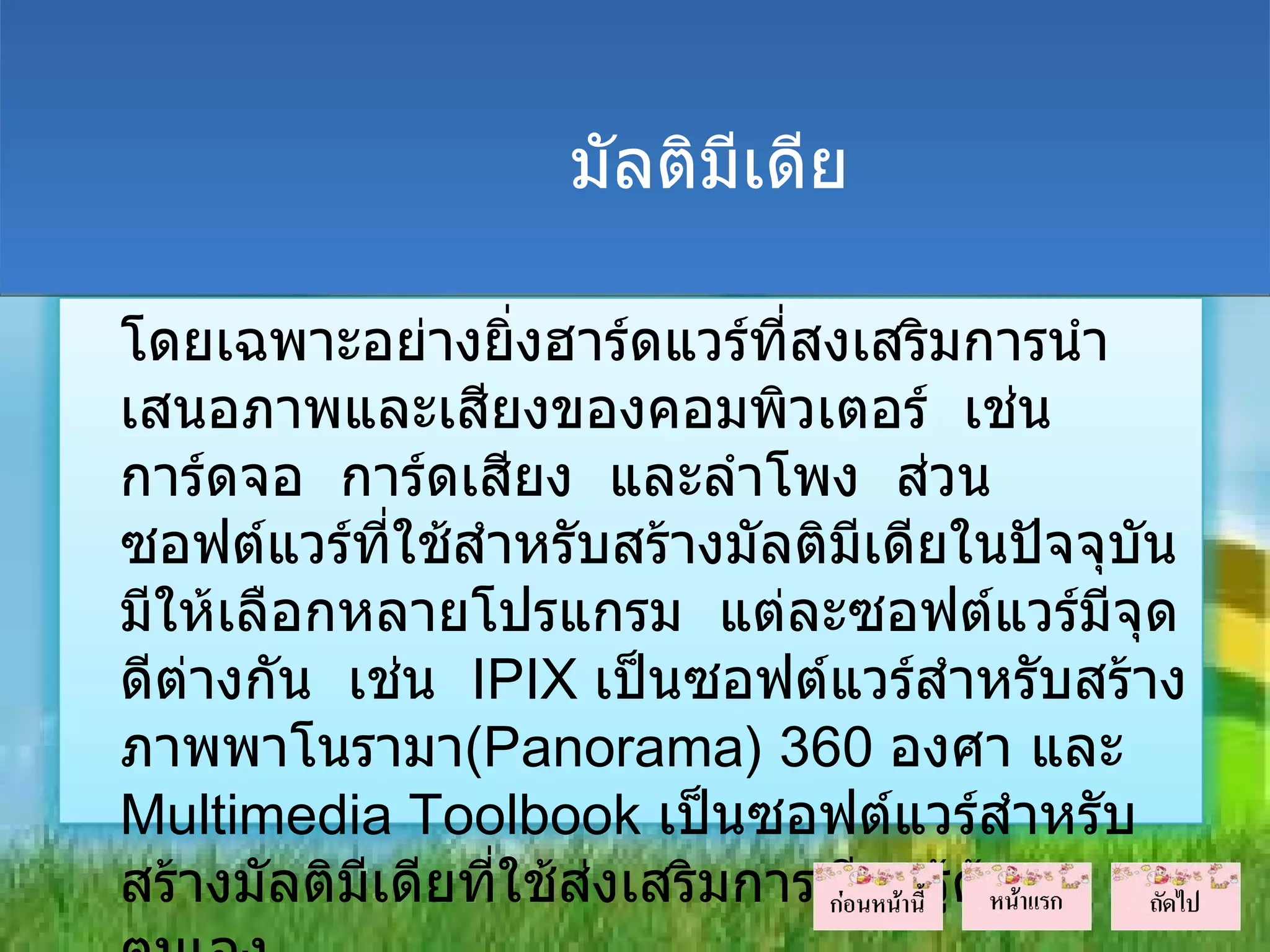 มัลติมีเดีย

โดยเฉพาะอย่างยิ่งฮาร์ดแวร์ที่สงเสริมการนำา
เสนอภาพและเสียงของคอมพิวเตอร์ เช่น
การ์ดจอ การ์ดเสียง และลำาโพง ส่วน
ซอฟต์แวร์ที่ใช้สำาหรับสร้างมัลติมีเดียในปัจจุบน
                                              ั
มีให้เลือกหลายโปรแกรม แต่ละซอฟต์แวร์มีจุด
ดีต่างกัน เช่น IPIX เป็นซอฟต์แวร์สำาหรับสร้าง
ภาพพาโนรามา(Panorama) 360 องศา และ
Multimedia Toolbook เป็นซอฟต์แวร์สำาหรับ
สร้างมัลติมีเดียที่ใช้สงเสริมการเรียนรู้ดวย
                       ่                 ้
 