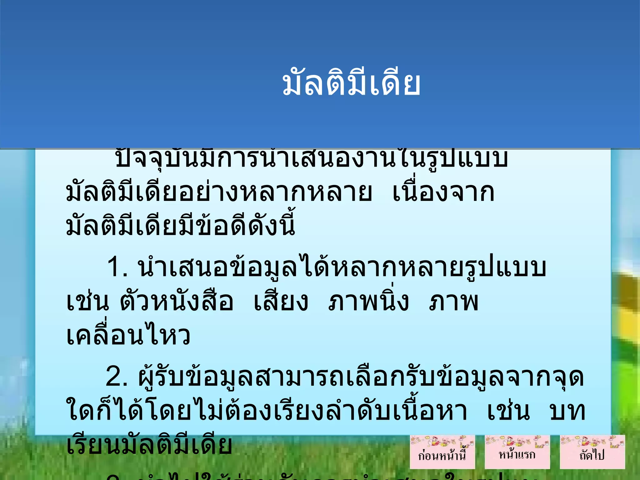 มัลติมีเดีย

     ปัจจุบันมีการนำาเสนองานในรูปแบบ
มัลติมเดียอย่างหลากหลาย เนื่องจาก
       ี
มัลติมเดียมีข้อดีดงนี้
         ี          ั
    1. นำาเสนอข้อมูลได้หลากหลายรูปแบบ
เช่น ตัวหนังสือ เสียง ภาพนิ่ง ภาพ
เคลื่อนไหว
    2. ผู้รับข้อมูลสามารถเลือกรับข้อมูลจากจุด
ใดก็ได้โดยไม่ต้องเรียงลำาดับเนื้อหา เช่น บท
เรียนมัลติมีเดีย
 