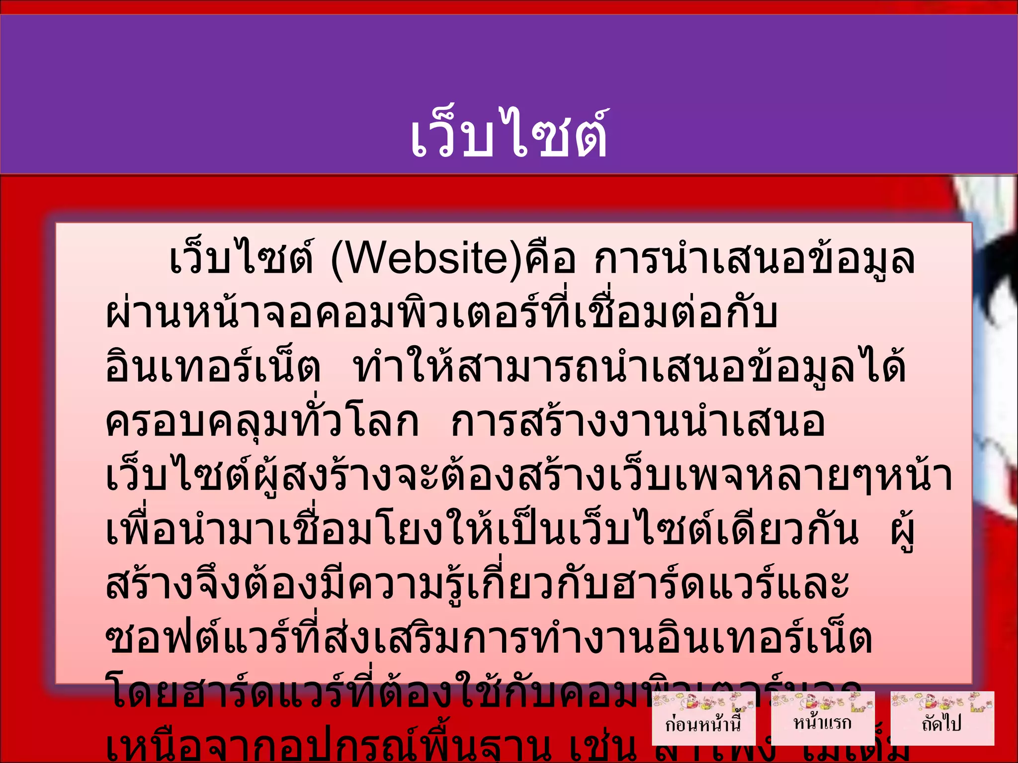 เว็บไซต์
     เว็บไซต์ (Website)คือ การนำาเสนอข้อมูล
ผ่านหน้าจอคอมพิวเตอร์ที่เชื่อมต่อกับ
อินเทอร์เน็ต ทำาให้สามารถนำาเสนอข้อมูลได้
ครอบคลุมทั่วโลก การสร้างงานนำาเสนอ
เว็บไซต์ผู้สงร้างจะต้องสร้างเว็บเพจหลายๆหน้า
เพือนำามาเชือมโยงให้เป็นเว็บไซต์เดียวกัน ผู้
   ่         ่
สร้างจึงต้องมีความรู้เกี่ยวกับฮาร์ดแวร์และ
ซอฟต์แวร์ที่สงเสริมการทำางานอินเทอร์เน็ต
               ่
โดยฮาร์ดแวร์ที่ต้องใช้กับคอมพิวเตอร์นอก
เหนือจากอุปกรณ์พื้นฐาน เช่น ลำาโพง โมเด็ม
 