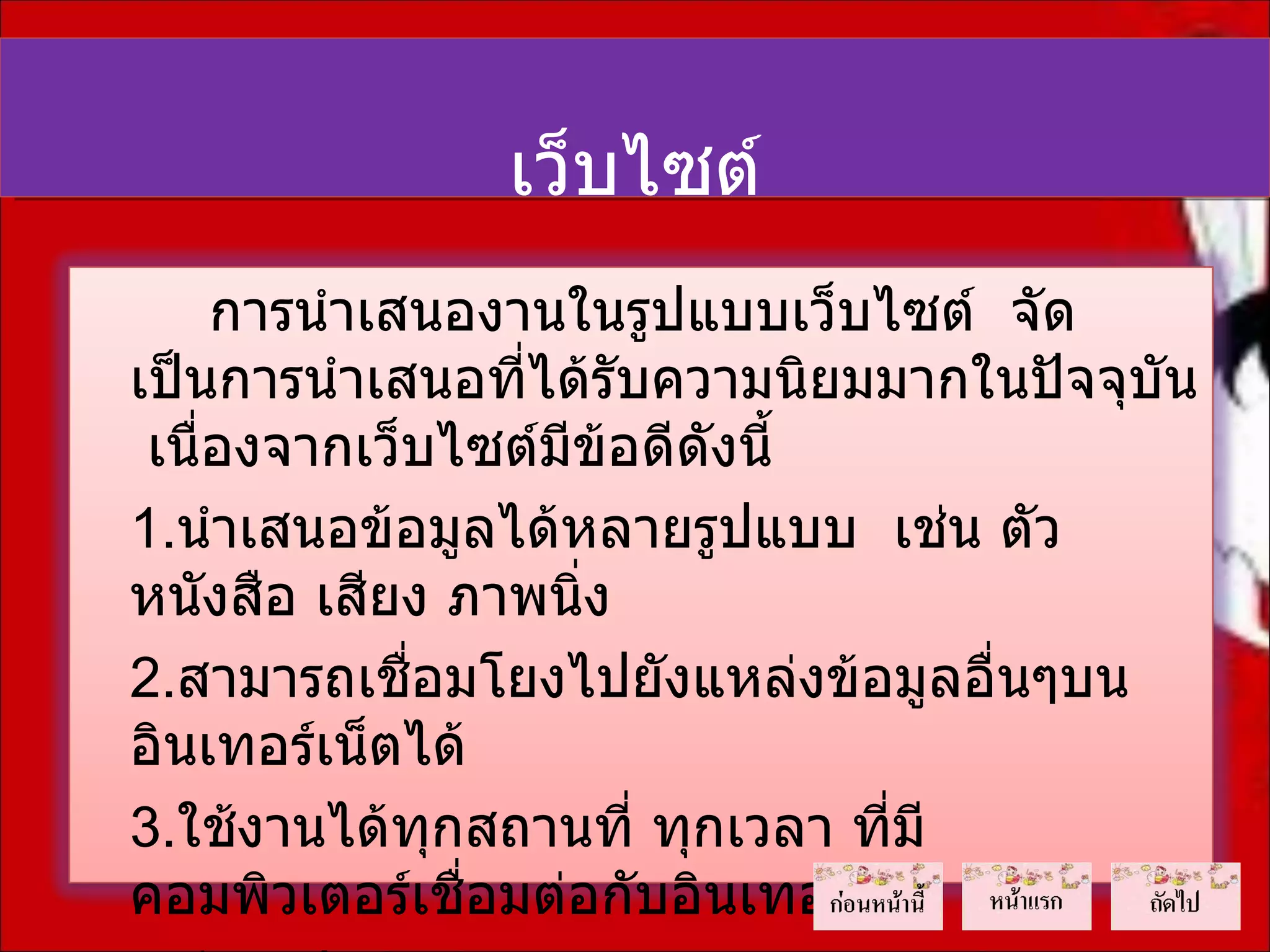 เว็บไซต์
     การนำาเสนองานในรูปแบบเว็บไซต์ จัด
เป็นการนำาเสนอที่ได้รับความนิยมมากในปัจจุบัน
 เนื่องจากเว็บไซต์มีข้อดีดงนี้
                          ั
1.นำาเสนอข้อมูลได้หลายรูปแบบ เช่น ตัว
หนังสือ เสียง ภาพนิง่
2.สามารถเชื่อมโยงไปยังแหล่งข้อมูลอื่นๆบน
อินเทอร์เน็ตได้
3.ใช้งานได้ทุกสถานที่ ทุกเวลา ที่มี
คอมพิวเตอร์เชื่อมต่อกับอินเทอร์เน็ต
 