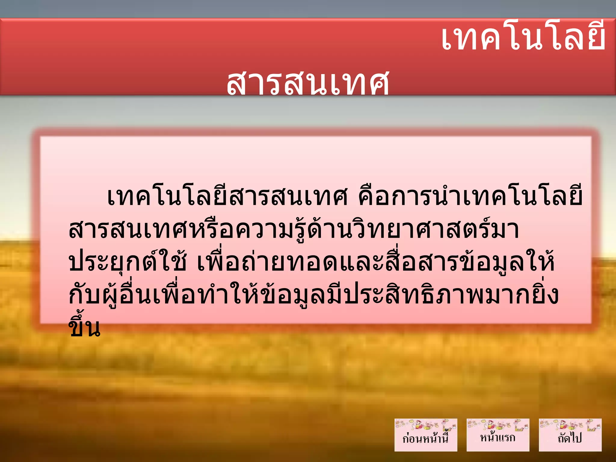 เทคโนโลยี
              สารสนเทศ

     เทคโนโลยีสารสนเทศ คือการนำาเทคโนโลยี
สารสนเทศหรือความรู้ด้านวิทยาศาสตร์มา
ประยุกต์ใช้ เพื่อถ่ายทอดและสื่อสารข้อมูลให้
กับผู้อื่นเพื่อทำาให้ข้อมูลมีประสิทธิภาพมากยิ่ง
ขึ้น
 