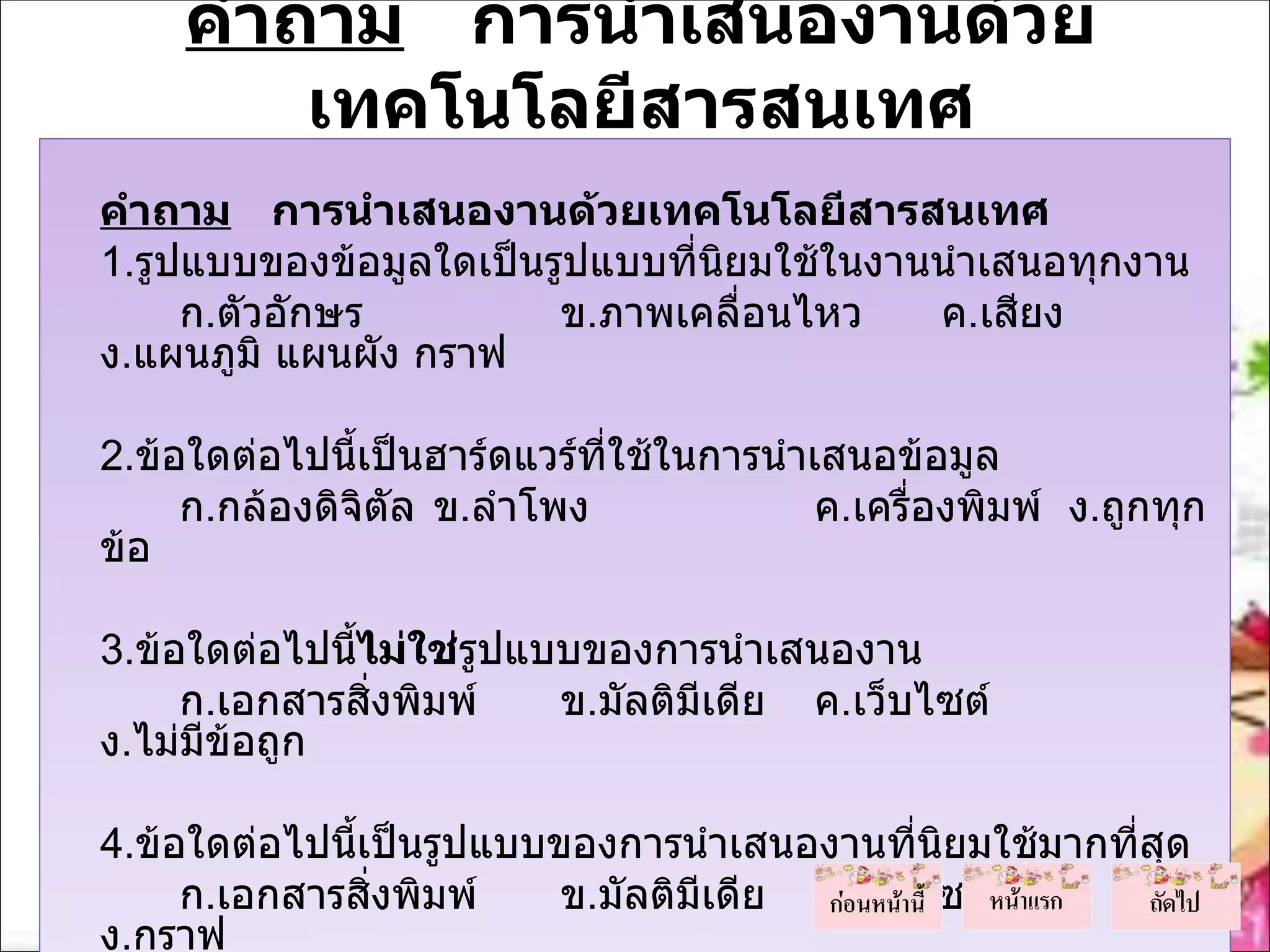 คำาถาม การนำาเสนองานด้วย
             เทคโนโลยีสารสนเทศ
    คำาถาม การนำาเสนองานด้วยเทคโนโลยีสารสนเทศ
    1.รูปแบบของข้อมูลใดเป็นรูปแบบที่นยมใช้ในงานนำาเสนอทุกงาน
                                     ิ
         ก.ตัวอักษร         ข.ภาพเคลื่อนไหว    ค.เสียง
    ง.แผนภูมิ แผนผัง กราฟ
 
    2.ข้อใดต่อไปนีเป็นฮาร์ดแวร์ที่ใช้ในการนำาเสนอข้อมูล
                   ้
         ก.กล้องดิจิตล ข.ลำาโพง
                     ั                        ค.เครื่องพิมพ์ ง.ถูกทุก
    ข้อ
 
    3.ข้อใดต่อไปนีไม่ใช่รูปแบบของการนำาเสนองาน
                  ้
         ก.เอกสารสิ่งพิมพ์   ข.มัลติมีเดีย ค.เว็บไซต์
    ง.ไม่มีข้อถูก
 
    4.ข้อใดต่อไปนีเป็นรูปแบบของการนำาเสนองานทีนิยมใช้มากทีสุด
                  ้                              ่        ่
         ก.เอกสารสิ่งพิมพ์   ข.มัลติมีเดีย ค.เว็บไซต์
    ง.กราฟ
 