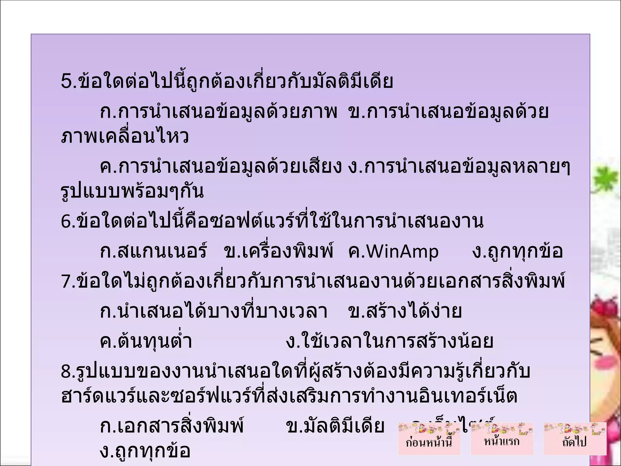 5.ข้อใดต่อไปนีถูกต้องเกียวกับมัลติมีเดีย
                  ้         ่
       ก.การนำาเสนอข้อมูลด้วยภาพ ข.การนำาเสนอข้อมูลด้วย
  ภาพเคลื่อนไหว
       ค.การนำาเสนอข้อมูลด้วยเสียง ง.การนำาเสนอข้อมูลหลายๆ
  รูปแบบพร้อมๆกัน
  6.ข้อใดต่อไปนี้คือซอฟต์แวร์ทใช้ในการนำาเสนองาน
                                  ี่
       ก.สแกนเนอร์ ข.เครื่องพิมพ์ ค.WinAmp         ง.ถูกทุกข้อ
  7.ข้อใดไม่ถูกต้องเกี่ยวกับการนำาเสนองานด้วยเอกสารสิ่งพิมพ์
       ก.นำาเสนอได้บางทีบางเวลา ข.สร้างได้ง่าย
                          ่
       ค.ต้นทุนตำ่า           ง.ใช้เวลาในการสร้างน้อย
  8.รูปแบบของงานนำาเสนอใดทีผสร้างต้องมีความรู้เกี่ยวกับ
                                 ่ ู้
  ฮาร์ดแวร์และซอร์ฟแวร์ที่ส่งเสริมการทำางานอินเทอร์เน็ต
       ก.เอกสารสิ่งพิมพ์      ข.มัลติมีเดีย ค.เว็บไซต์
       ง.ถูกทุกข้อ
 