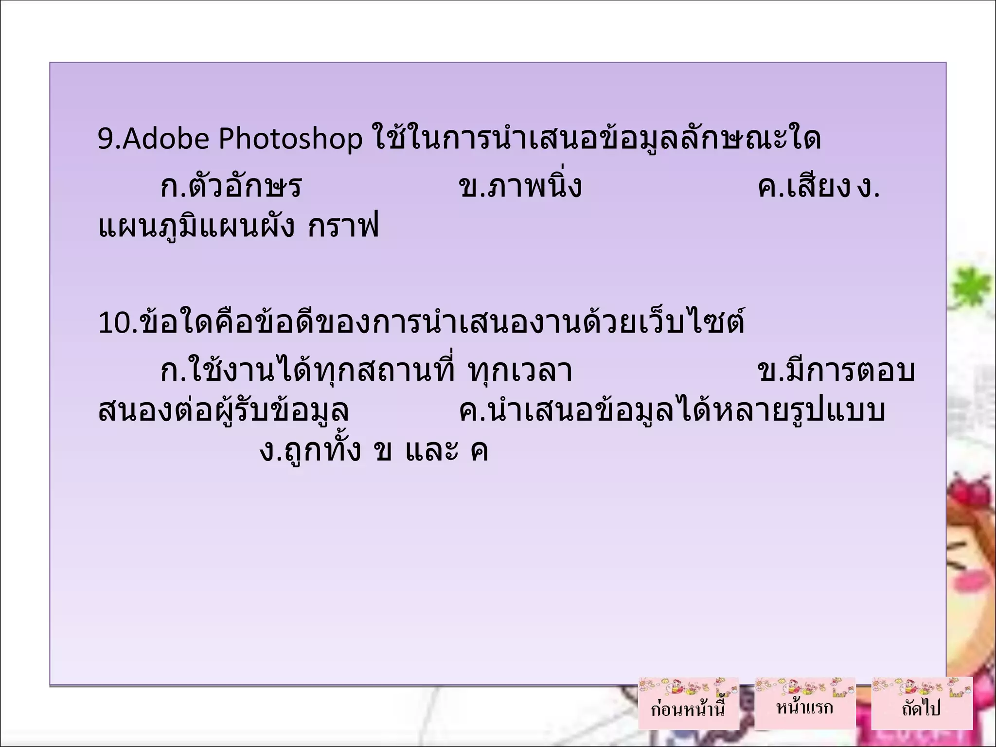 9.Adobe Photoshop ใช้ในการนำาเสนอข้อมูลลักษณะใด
        ก.ตัวอักษร          ข.ภาพนิง
                                   ่           ค.เสียง ง.
    แผนภูมิแผนผัง กราฟ
 
    10.ข้อใดคือข้อดีของการนำาเสนองานด้วยเว็บไซต์
         ก.ใช้งานได้ทกสถานที่ ทุกเวลา
                      ุ                           ข.มีการตอบ
    สนองต่อผู้รับข้อมูล       ค.นำาเสนอข้อมูลได้หลายรูปแบบ
                ง.ถูกทัง ข และ ค
                        ้
 
 