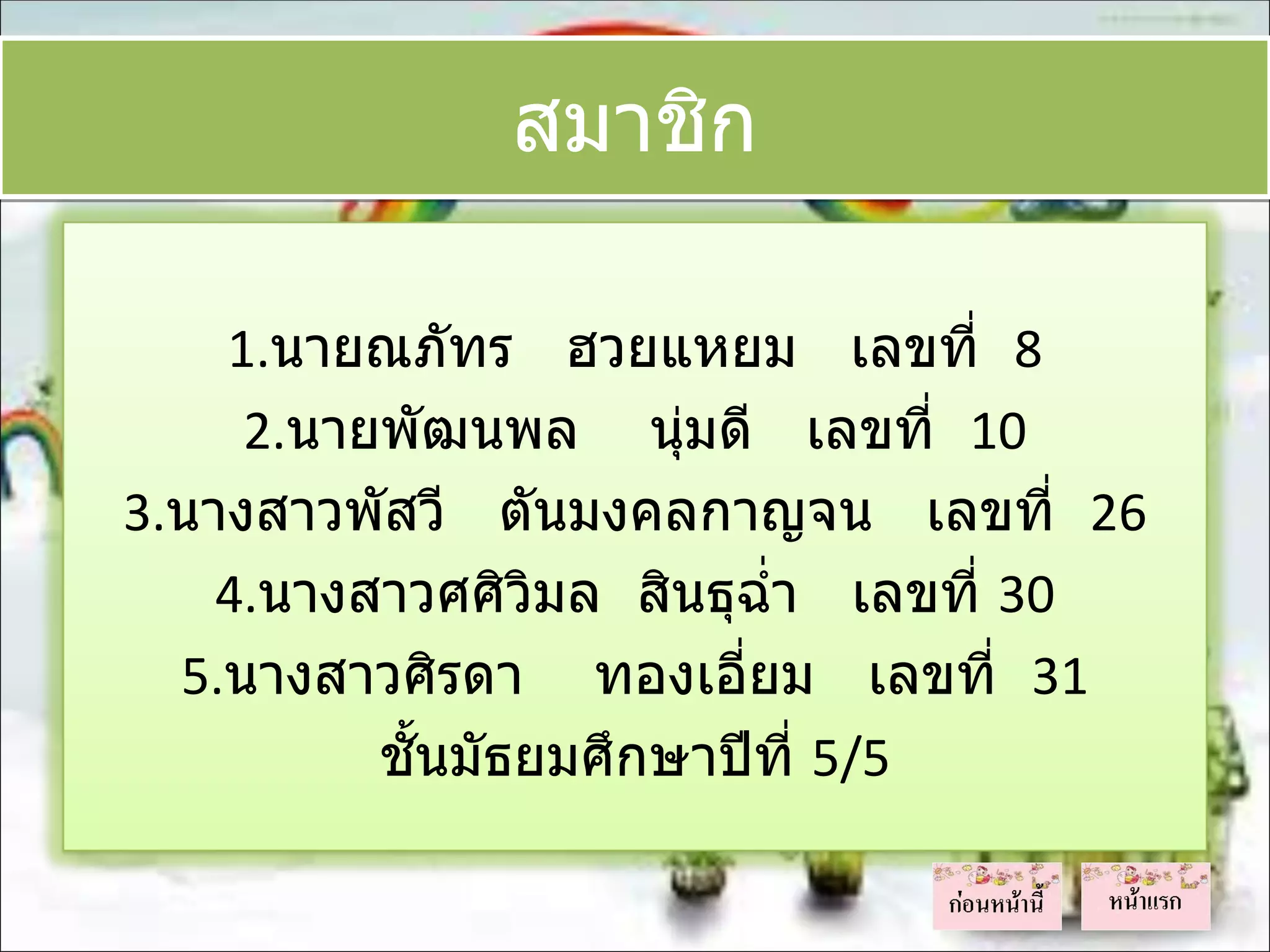 สมาชิก

    1.นายณภัทร ฮวยแหยม เลขที่ 8
     2.นายพัฒนพล นุมดี เลขที่ 10
                       ่
3.นางสาวพัสวี ตันมงคลกาญจน เลขที่ 26
    4.นางสาวศศิวิมล สินธุฉำ่า เลขที่ 30
  5.นางสาวศิรดา ทองเอี่ยม เลขที่ 31
          ชั้นมัธยมศึกษาปีที่ 5/5
 
