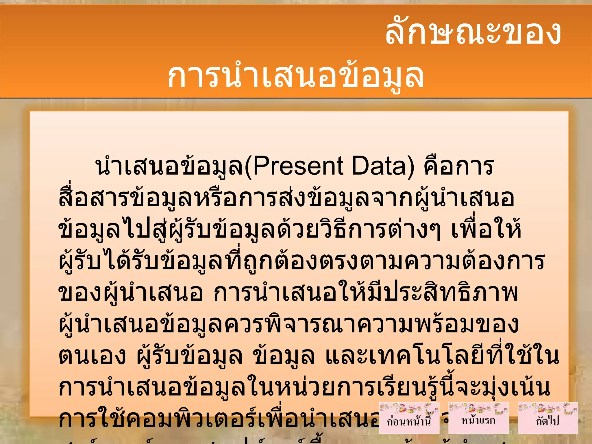 ลักษณะของ
          การนำาเสนอข้อมูล

      นำาเสนอข้อมูล(Present Data) คือการ
สือสารข้อมูลหรือการส่งข้อมูลจากผู้นำาเสนอ
  ่
ข้อมูลไปสู่ผู้รับข้อมูลด้วยวิธีการต่างๆ เพื่อให้
ผู้รับได้รับข้อมูลที่ถูกต้องตรงตามความต้องการ
ของผู้นำาเสนอ การนำาเสนอให้มีประสิทธิภาพ
ผู้นำาเสนอข้อมูลควรพิจารณาความพร้อมของ
ตนเอง ผู้รับข้อมูล ข้อมูล และเทคโนโลยีที่ใช้ใน
การนำาเสนอข้อมูลในหน่วยการเรียนรู้นี้จะมุ่งเน้น
การใช้คอมพิวเตอร์เพือนำาเสนอ นอกจาก
                         ่
 