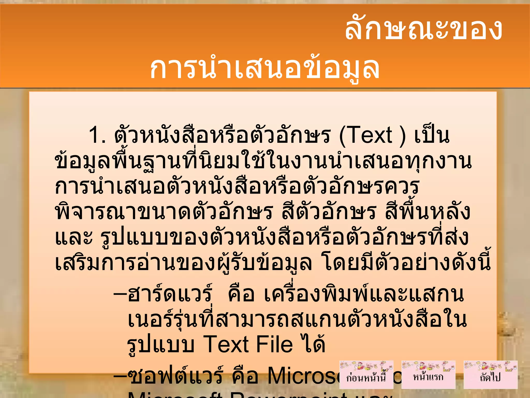 ลักษณะของ
          การนำาเสนอข้อมูล
    1. ตัวหนังสือหรือตัวอักษร (Text ) เป็น
ข้อมูลพื้นฐานที่นิยมใช้ในงานนำาเสนอทุกงาน
การนำาเสนอตัวหนังสือหรือตัวอักษรควร
พิจารณาขนาดตัวอักษร สีตวอักษร สีพนหลัง
                            ั         ื้
และ รูปแบบของตัวหนังสือหรือตัวอักษรที่ส่ง
เสริมการอ่านของผู้รับข้อมูล โดยมีตัวอย่างดังนี้
       –ฮาร์ดแวร์ คือ เครื่องพิมพ์และแสกน
        เนอร์รุ่นที่สามารถสแกนตัวหนังสือใน
        รูปแบบ Text File ได้
       –ซอฟต์แวร์ คือ Microsoft Word ,
 