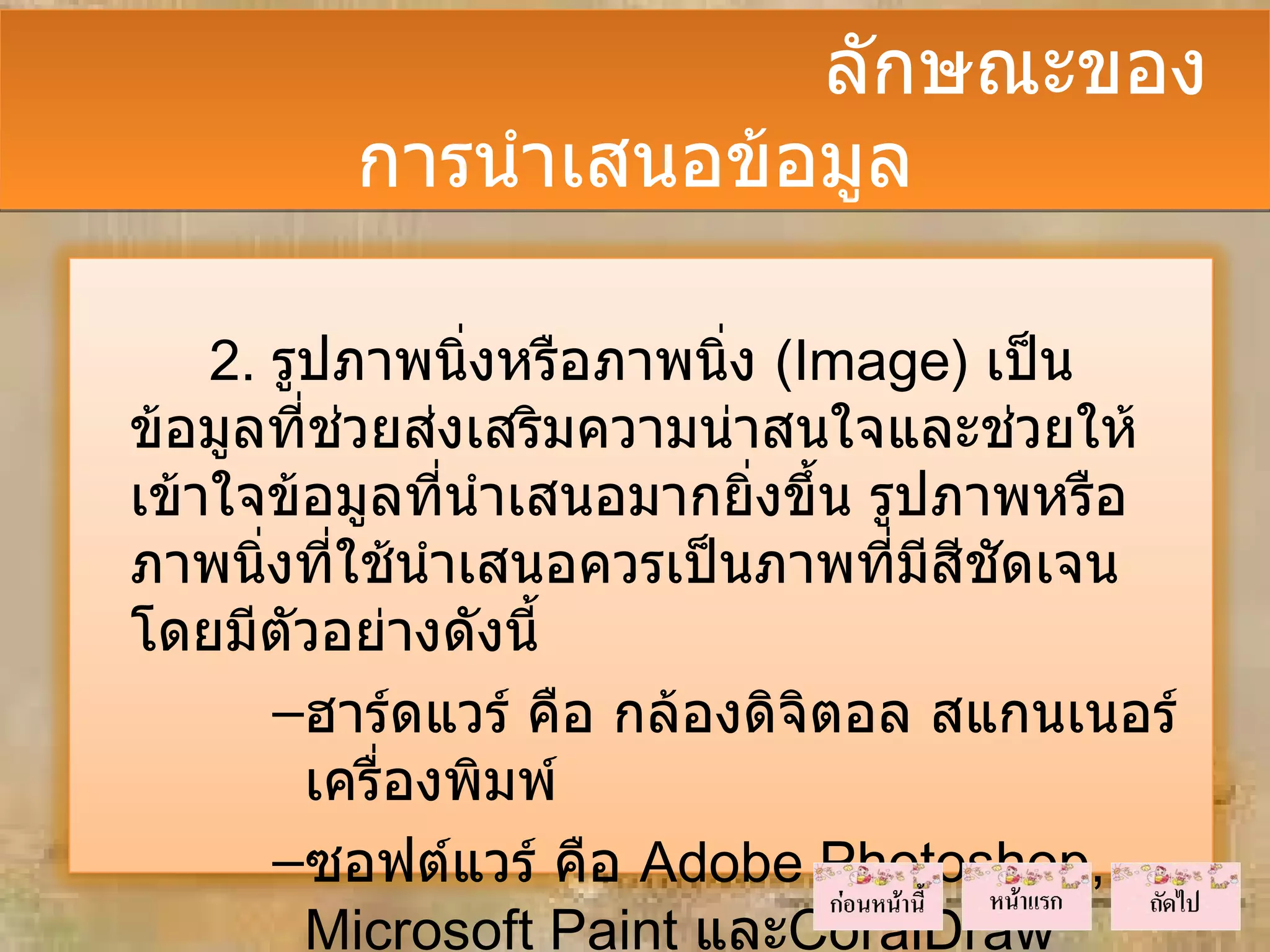 ลักษณะของ
         การนำาเสนอข้อมูล

    2. รูปภาพนิ่งหรือภาพนิ่ง (Image) เป็น
ข้อมูลที่ชวยส่งเสริมความน่าสนใจและช่วยให้
            ่
เข้าใจข้อมูลที่นำาเสนอมากยิ่งขึ้น รูปภาพหรือ
ภาพนิงที่ใช้นำาเสนอควรเป็นภาพที่มีสชัดเจน
       ่                              ี
โดยมีตัวอย่างดังนี้
         –ฮาร์ดแวร์ คือ กล้องดิจิตอล สแกนเนอร์
          เครื่องพิมพ์
         –ซอฟต์แวร์ คือ Adobe Photoshop,
          Microsoft Paint และCoralDraw
 