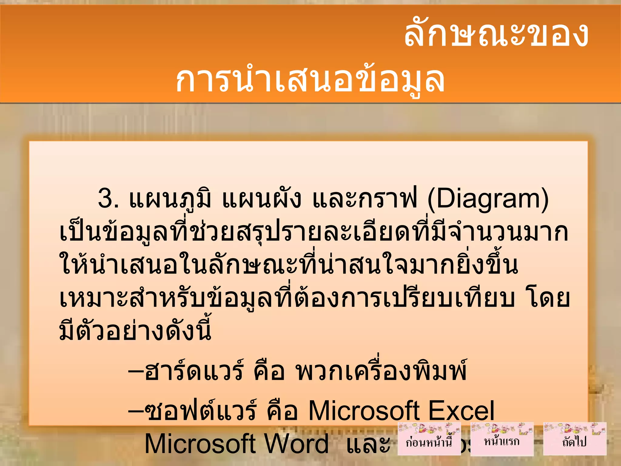 ลักษณะของ
         การนำาเสนอข้อมูล


    3. แผนภูมิ แผนผัง และกราฟ (Diagram)
เป็นข้อมูลที่ชวยสรุปรายละเอียดที่มีจำานวนมาก
              ่
ให้นำาเสนอในลักษณะที่นาสนใจมากยิ่งขึ้น
                         ่
เหมาะสำาหรับข้อมูลที่ต้องการเปรียบเทียบ โดย
มีตัวอย่างดังนี้
       –ฮาร์ดแวร์ คือ พวกเครื่องพิมพ์
       –ซอฟต์แวร์ คือ Microsoft Excel
        Microsoft Word และ Microsoft
 