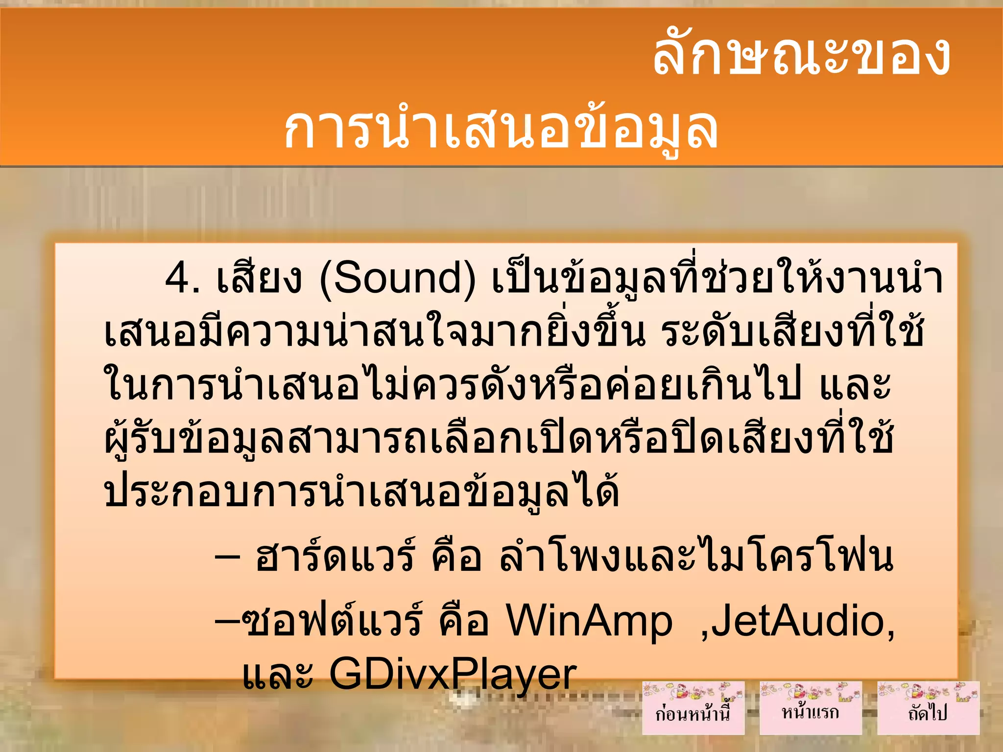 ลักษณะของ
          การนำาเสนอข้อมูล

      4. เสียง (Sound) เป็นข้อมูลที่ชวยให้งานนำา
                                     ่
เสนอมีความน่าสนใจมากยิ่งขึ้น ระดับเสียงที่ใช้
ในการนำาเสนอไม่ควรดังหรือค่อยเกินไป และ
ผู้รับข้อมูลสามารถเลือกเปิดหรือปิดเสียงที่ใช้
ประกอบการนำาเสนอข้อมูลได้
         – ฮาร์ดแวร์ คือ ลำาโพงและไมโครโฟน
         –ซอฟต์แวร์ คือ WinAmp ,JetAudio,
          และ GDivxPlayer
 
