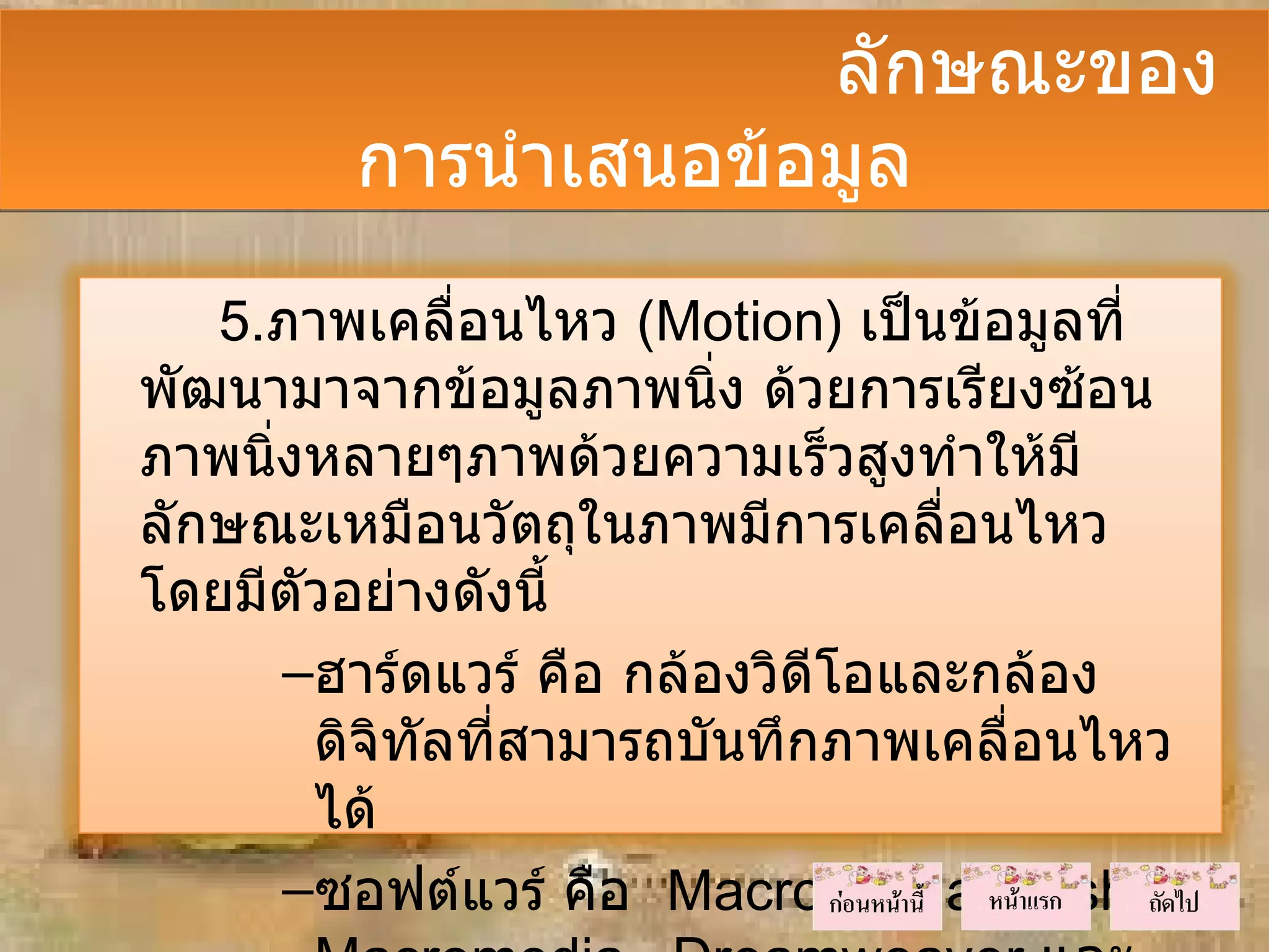 ลักษณะของ
         การนำาเสนอข้อมูล
   5.ภาพเคลื่อนไหว (Motion) เป็นข้อมูลที่
พัฒนามาจากข้อมูลภาพนิ่ง ด้วยการเรียงซ้อน
ภาพนิงหลายๆภาพด้วยความเร็วสูงทำาให้มี
     ่
ลักษณะเหมือนวัตถุในภาพมีการเคลื่อนไหว
โดยมีตัวอย่างดังนี้
       –ฮาร์ดแวร์ คือ กล้องวิดีโอและกล้อง
        ดิจิทัลที่สามารถบันทึกภาพเคลื่อนไหว
        ได้
       –ซอฟต์แวร์ คือ Macromedia Flash,
 