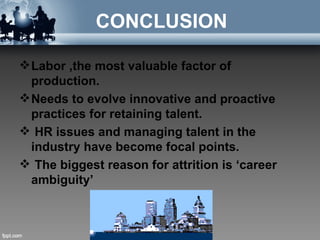 CONCLUSION

 Labor ,the most valuable factor of
  production.
 Needs to evolve innovative and proactive
  practices for retaining talent.
 HR issues and managing talent in the
  industry have become focal points.
 The biggest reason for attrition is ‘career
  ambiguity’
 