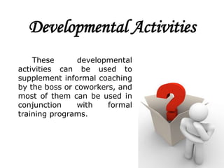 Developmental Activities
    These       developmental
activities can be used to
supplement informal coaching
by the boss or coworkers, and
most of them can be used in
conjunction     with   formal
training programs.
 