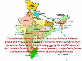 The subcontinent of India lies in south Asia, between Pakistan,
 China and Nepal. To the north it is bordered by the world's highest
  mountain chain, where foothill valleys cover the northernmost of
the country's 26 states. Further south, plateaus, tropical rain forests
     and sandy deserts are bordered by palm fringed beaches .
 